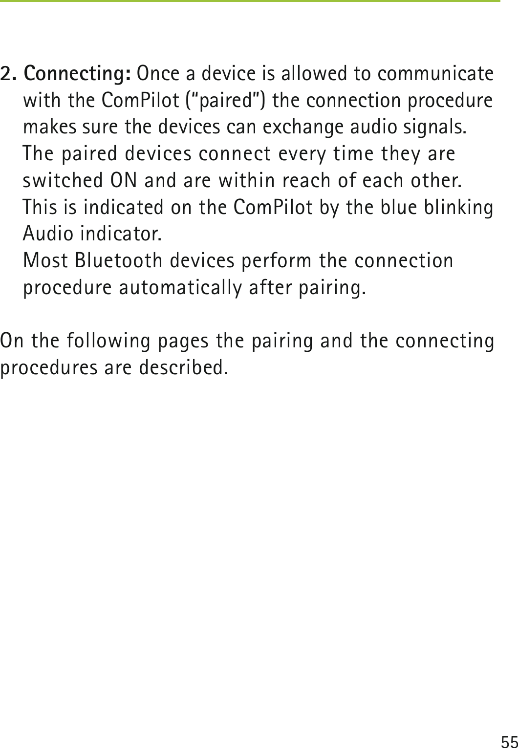 552. Connecting: Once a device is allowed to communicate with the ComPilot (“paired”) the connection procedure makes sure the devices can exchange audio signals.  The paired devices connect every time they are switched ON and are within reach of each other. This is indicated on the ComPilot by the blue blinking Audio indicator.  Most Bluetooth devices perform the connection  procedure automatically after pairing. On the following pages the pairing and the connecting procedures are described. 