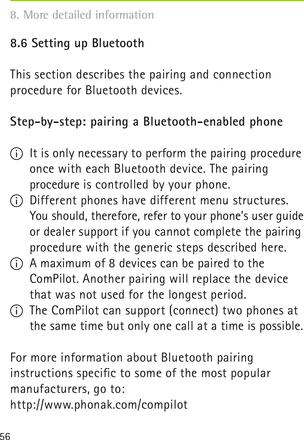 568.6 Setting up Bluetooth This section describes the pairing and connection  procedure for Bluetooth devices.Step-by-step: pairing a Bluetooth-enabled phone I  It is only necessary to perform the pairing procedure once with each Bluetooth device. The pairing  procedure is controlled by your phone.I  Different phones have different menu structures. You should, therefore, refer to your phone’s user guide or dealer support if you cannot complete the pairing procedure with the generic steps described here. I  A maximum of 8 devices can be paired to the  ComPilot. Another pairing will replace the device that was not used for the longest period.I  The ComPilot can support (connect) two phones at the same time but only one call at a time is possible.For more information about Bluetooth pairing  instructions speciﬁc to some of the most popular manufacturers, go to: http://www.phonak.com/compilot8. More detailed information 