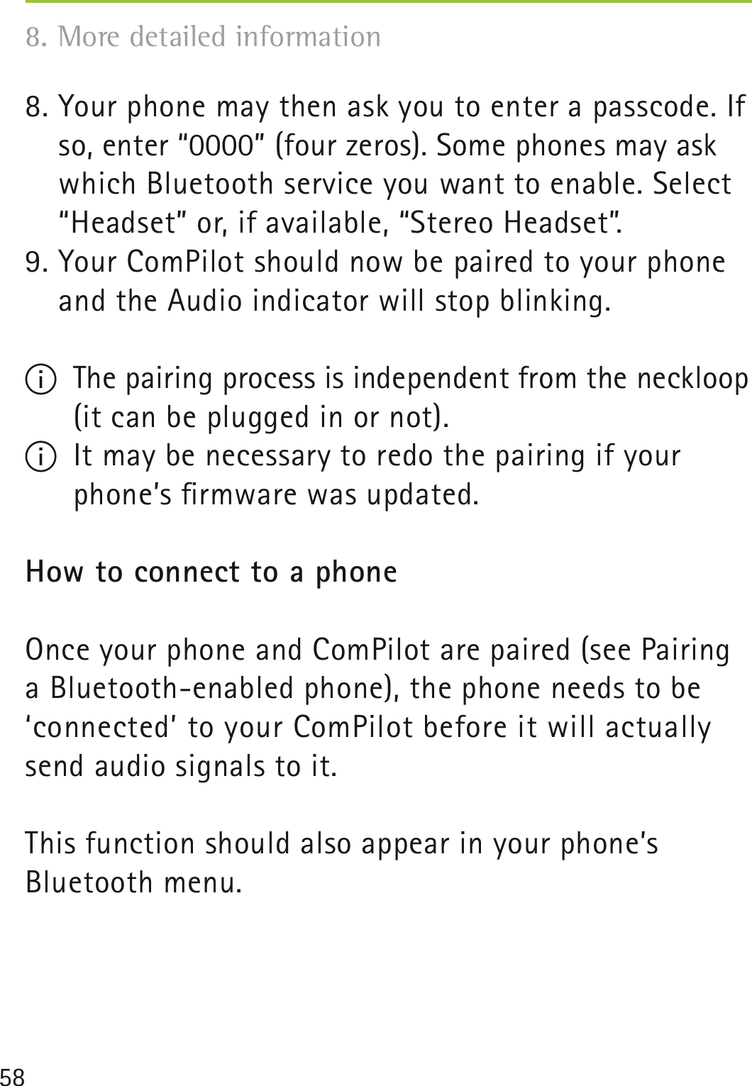 588. Your phone may then ask you to enter a passcode. If so, enter “0000” (four zeros). Some phones may ask which Bluetooth service you want to enable. Select “Headset” or, if available, “Stereo Headset”.9. Your ComPilot should now be paired to your phone and the Audio indicator will stop blinking. I  The pairing process is independent from the neckloop    (it can be plugged in or not).I  It may be necessary to redo the pairing if your phone’s ﬁrmware was updated.How to connect to a phoneOnce your phone and ComPilot are paired (see Pairing a Bluetooth-enabled phone), the phone needs to be  ‘connected’ to your ComPilot before it will actually send audio signals to it.This function should also appear in your phone’s Bluetooth menu.8. More detailed information 