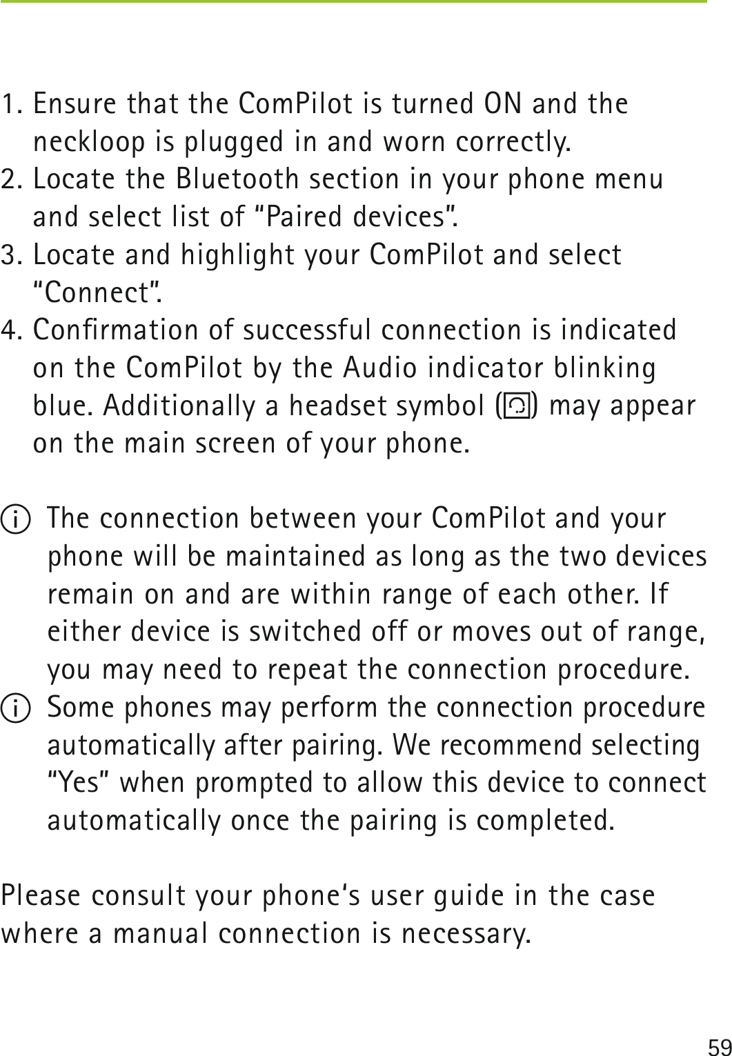 591. Ensure that the ComPilot is turned ON and the neckloop is plugged in and worn correctly.2. Locate the Bluetooth section in your phone menu and select list of “Paired devices”.3. Locate and highlight your ComPilot and select  “Connect”.4. Conﬁrmation of successful connection is indicated on the ComPilot by the Audio indicator blinking blue. Additionally a headset symbol ( ) may appear on the main screen of your phone. I  The connection between your ComPilot and your phone will be maintained as long as the two devices remain on and are within range of each other. If either device is switched off or moves out of range, you may need to repeat the connection procedure.I  Some phones may perform the connection procedure automatically after pairing. We recommend selecting “Yes” when prompted to allow this device to connect automatically once the pairing is completed.Please consult your phone‘s user guide in the case where a manual connection is necessary. 