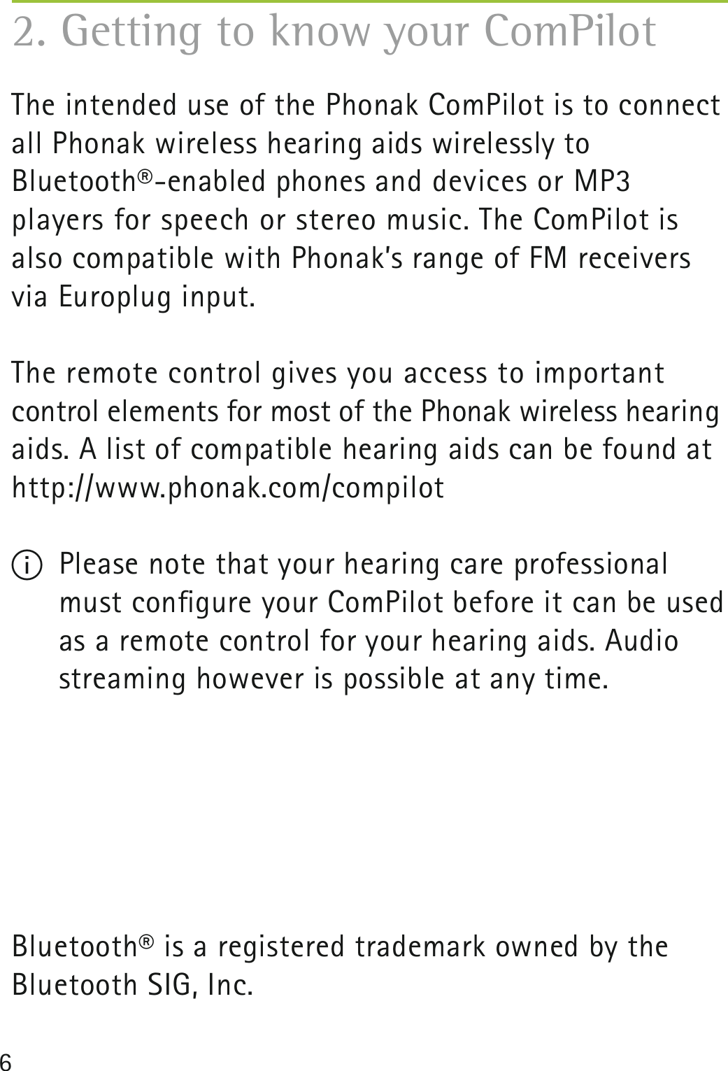6The intended use of the Phonak ComPilot is to connect all Phonak wireless hearing aids wirelessly to Bluetooth®-enabled phones and devices or MP3  players for speech or stereo music. The ComPilot is also compatible with Phonak’s range of FM receivers via Europlug input. The remote control gives you access to important  control elements for most of the Phonak wireless hearing aids. A list of compatible hearing aids can be found at http://www.phonak.com/compilotI  Please note that your hearing care professional must conﬁgure your ComPilot before it can be used as a remote control for your hearing aids. Audio streaming however is possible at any time.Bluetooth® is a registered trademark owned by the  Bluetooth SIG, Inc.2. Getting to know your ComPilot
