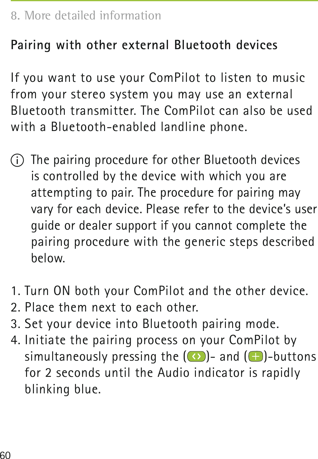 60Pairing with other external Bluetooth devicesIf you want to use your ComPilot to listen to music from your stereo system you may use an external  Bluetooth transmitter. The ComPilot can also be used with a Bluetooth-enabled landline phone.I  The pairing procedure for other Bluetooth devices  is controlled by the device with which you are  attempting to pair. The procedure for pairing may vary for each device. Please refer to the device’s user guide or dealer support if you cannot complete the pairing procedure with the generic steps described below. 1. Turn ON both your ComPilot and the other device.2. Place them next to each other. 3. Set your device into Bluetooth pairing mode.4. Initiate the pairing process on your ComPilot by  simultaneously pressing the ( )- and ( )-buttons for 2 seconds until the Audio indicator is rapidly blinking blue.8. More detailed information 