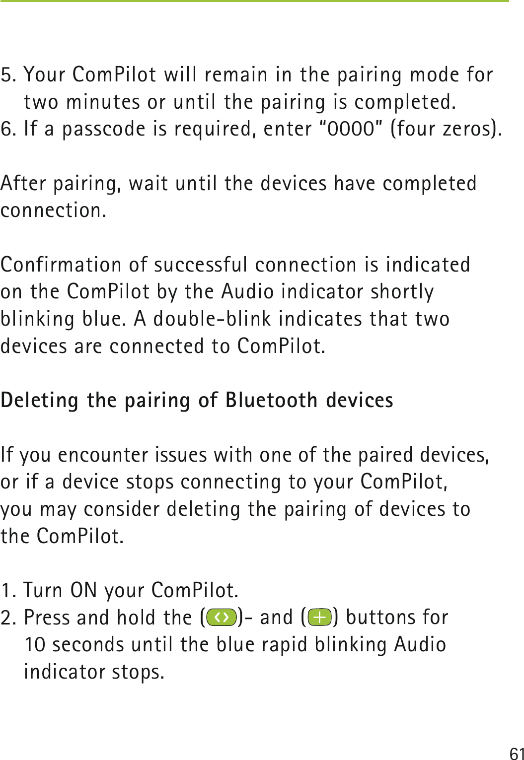 615. Your ComPilot will remain in the pairing mode for two minutes or until the pairing is completed.6. If a passcode is required, enter “0000” (four zeros). After pairing, wait until the devices have completed connection.Confirmation of successful connection is indicated  on the ComPilot by the Audio indicator shortly  blinking blue. A double-blink indicates that two  devices are connected to ComPilot.Deleting the pairing of Bluetooth devices If you encounter issues with one of the paired devices, or if a device stops connecting to your ComPilot,  you may consider deleting the pairing of devices to  the ComPilot.1. Turn ON your ComPilot.2. Press and hold the ( )- and ( ) buttons for  10 seconds until the blue rapid blinking Audio  indicator stops. 