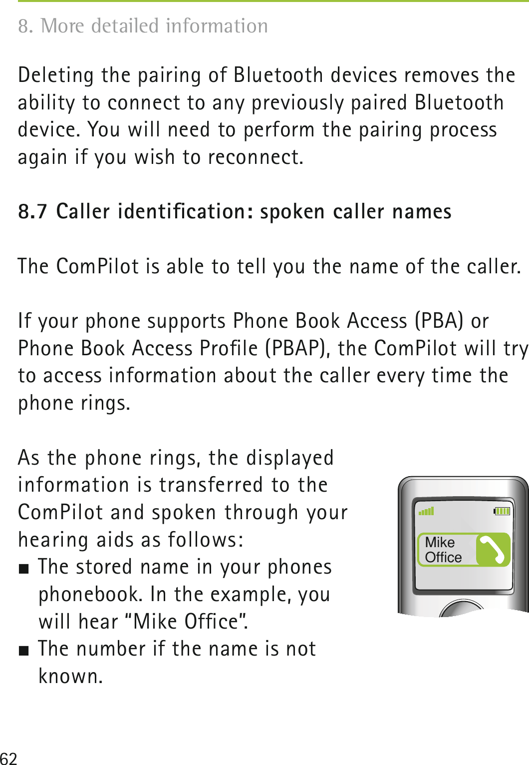 62Deleting the pairing of Bluetooth devices removes the ability to connect to any previously paired Bluetooth device. You will need to perform the pairing process again if you wish to reconnect. 8.7 Caller identiﬁcation: spoken caller namesThe ComPilot is able to tell you the name of the caller.If your phone supports Phone Book Access (PBA) or Phone Book Access Proﬁle (PBAP), the ComPilot will try to access information about the caller every time the phone rings. As the phone rings, the displayed  information is transferred to the  ComPilot and spoken through your  hearing aids as follows: The stored name in your phones  phonebook. In the example, you  will hear “Mike Ofﬁce”. The number if the name is not  known.Mike Office8. More detailed information 