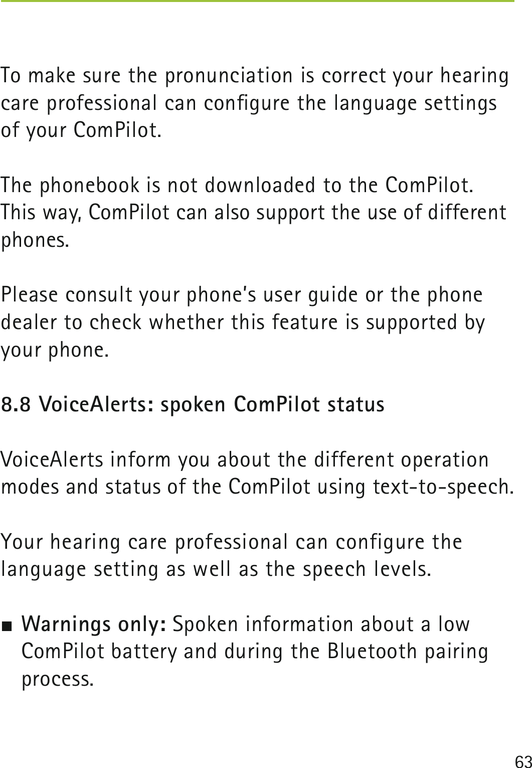 63To make sure the pronunciation is correct your hearing care professional can conﬁgure the language settings of your ComPilot.The phonebook is not downloaded to the ComPilot. This way, ComPilot can also support the use of different phones.Please consult your phone’s user guide or the phone dealer to check whether this feature is supported by your phone.8.8 VoiceAlerts: spoken ComPilot statusVoiceAlerts inform you about the different operation modes and status of the ComPilot using text-to-speech.Your hearing care professional can configure the  language setting as well as the speech levels. Warnings only: Spoken information about a low ComPilot battery and during the Bluetooth pairing process. 