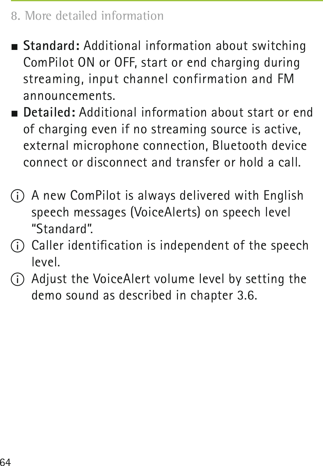 64 Standard: Additional information about switching ComPilot ON or OFF, start or end charging during streaming, input channel confirmation and FM  announcements. Detailed: Additional information about start or end of charging even if no streaming source is active, external microphone connection, Bluetooth device connect or disconnect and transfer or hold a call.I  A new ComPilot is always delivered with English  speech messages (VoiceAlerts) on speech level “Standard”.I  Caller identiﬁcation is independent of the speech  level.I  Adjust the VoiceAlert volume level by setting the demo sound as described in chapter 3.6. 8. More detailed information 