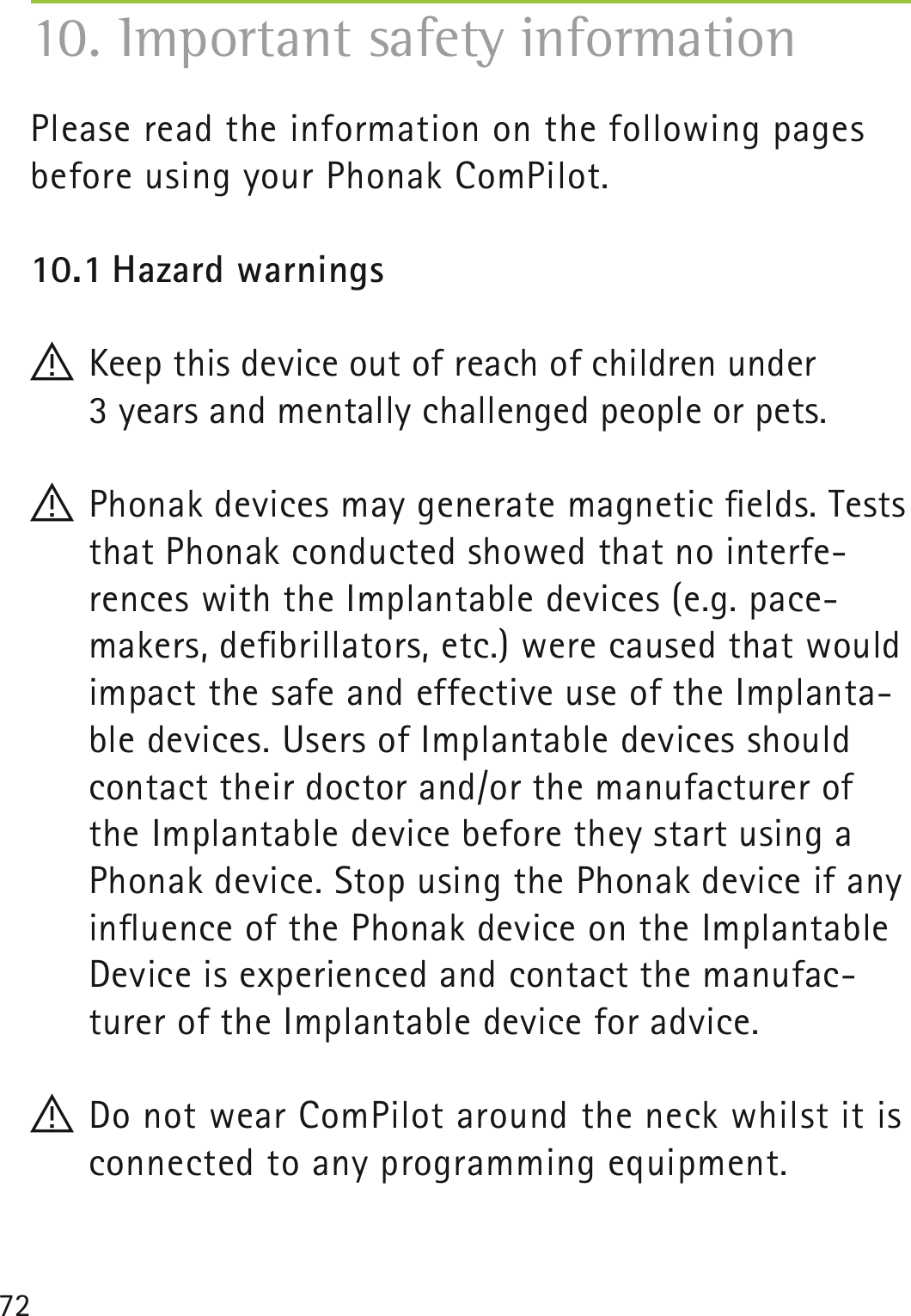72Please read the information on the following pages before using your Phonak ComPilot.10.1 Hazard warnings! Keep this device out of reach of children under  3 years and mentally challenged people or pets.! Phonak devices may generate magnetic ﬁelds. Tests that Phonak conducted showed that no interfe-rences with the Implantable devices (e.g. pace- makers, deﬁbrillators, etc.) were caused that would impact the safe and effective use of the Implanta-ble devices. Users of Implantable devices should contact their doctor and/or the manufacturer of the Implantable device before they start using a Phonak device. Stop using the Phonak device if any inﬂuence of the Phonak device on the Implantable Device is experienced and contact the manufac-turer of the Implantable device for advice.! Do not wear ComPilot around the neck whilst it is connected to any programming equipment.10. Important safety information