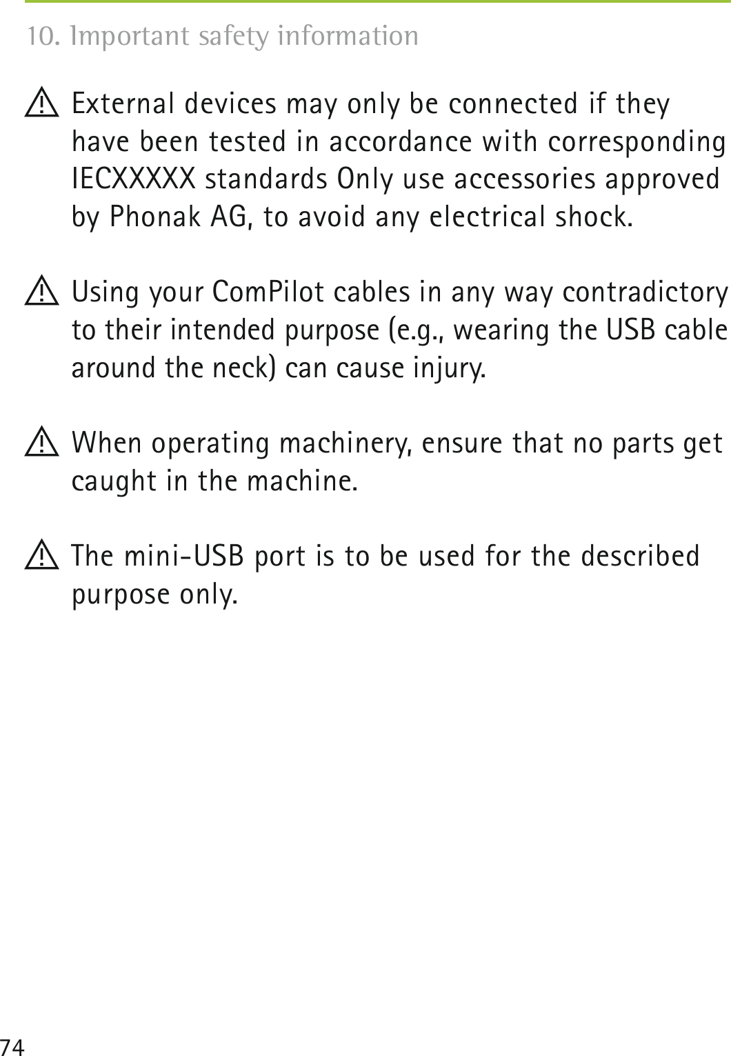 74! External devices may only be connected if they have been tested in accordance with corresponding IECXXXXX standards Only use accessories approved by Phonak AG, to avoid any electrical shock.! Using your ComPilot cables in any way contradictory to their intended purpose (e.g., wearing the USB cable around the neck) can cause injury.! When operating machinery, ensure that no parts get caught in the machine.! The mini-USB port is to be used for the described purpose only.10. Important safety information 