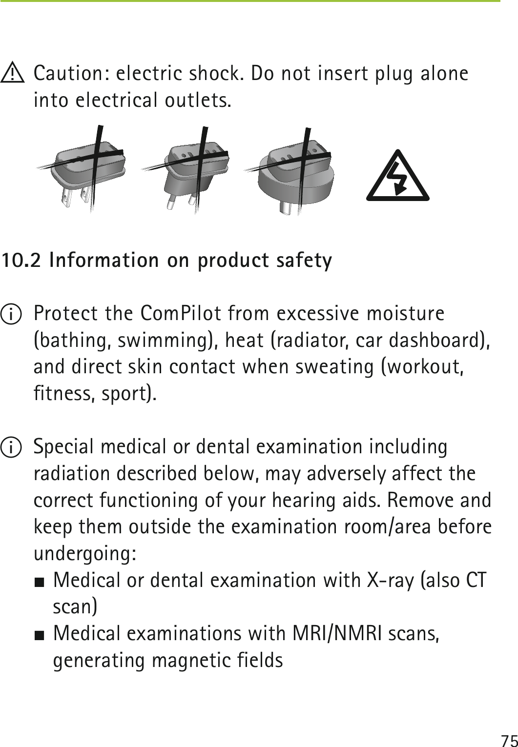 75 ! Caution: electric shock. Do not insert plug alone into electrical outlets.10.2 Information on product safety I  Protect the ComPilot from excessive moisture  (bathing, swimming), heat (radiator, car dashboard), and direct skin contact when sweating (workout,  ﬁtness, sport). ISpecial medical or dental examination including radiation described below, may adversely affect the correct functioning of your hearing aids. Remove and keep them outside the examination room/area before undergoing: SMedical or dental examination with X-ray (also CT scan) SMedical examinations with MRI/NMRI scans, generating magnetic fields