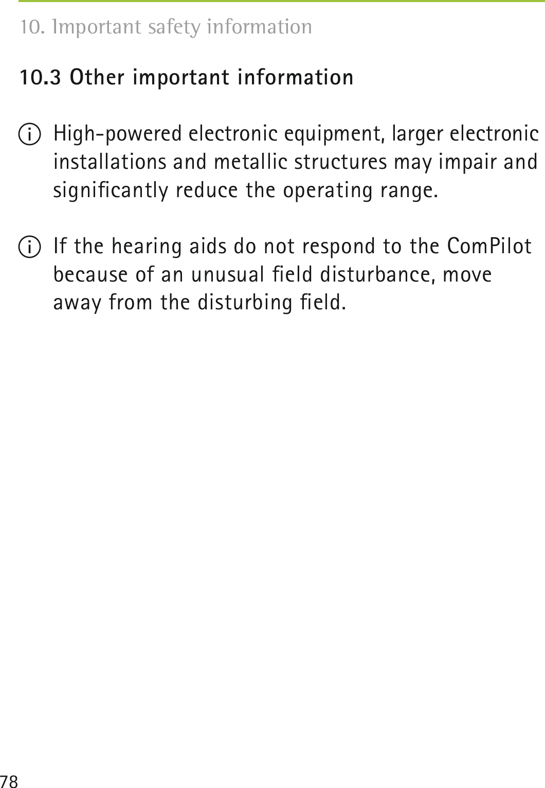 7810.3 Other important informationI  High-powered electronic equipment, larger electronic installations and metallic structures may impair and signiﬁcantly reduce the operating range.I  If the hearing aids do not respond to the ComPilot because of an unusual ﬁeld disturbance, move away from the disturbing ﬁeld.10. Important safety information 