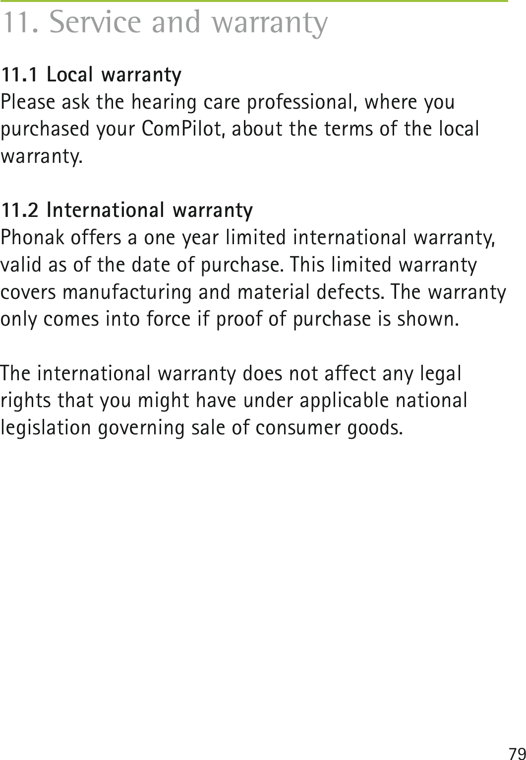 7911. Service and warranty11.1 Local warrantyPlease ask the hearing care professional, where you purchased your ComPilot, about the terms of the local warranty.11.2 International warrantyPhonak offers a one year limited international warranty, valid as of the date of purchase. This limited warranty covers manufacturing and material defects. The warranty only comes into force if proof of purchase is shown. The international warranty does not affect any legalrights that you might have under applicable nationallegislation governing sale of consumer goods.