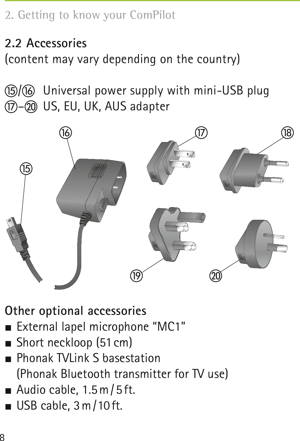 82.2 Accessories (content may vary depending on the country)o/p  Universal power supply with mini-USB plugq–t  US, EU, UK, AUS adapterOther optional accessories External lapel microphone “MC1” Short neckloop (51 cm) Phonak TVLink S basestation  (Phonak Bluetooth transmitter for TV use) Audio  cable,  1.5 m / 5 ft.  USB  cable,  3 m / 10 ft. 2. Getting to know your ComPilot opqrts