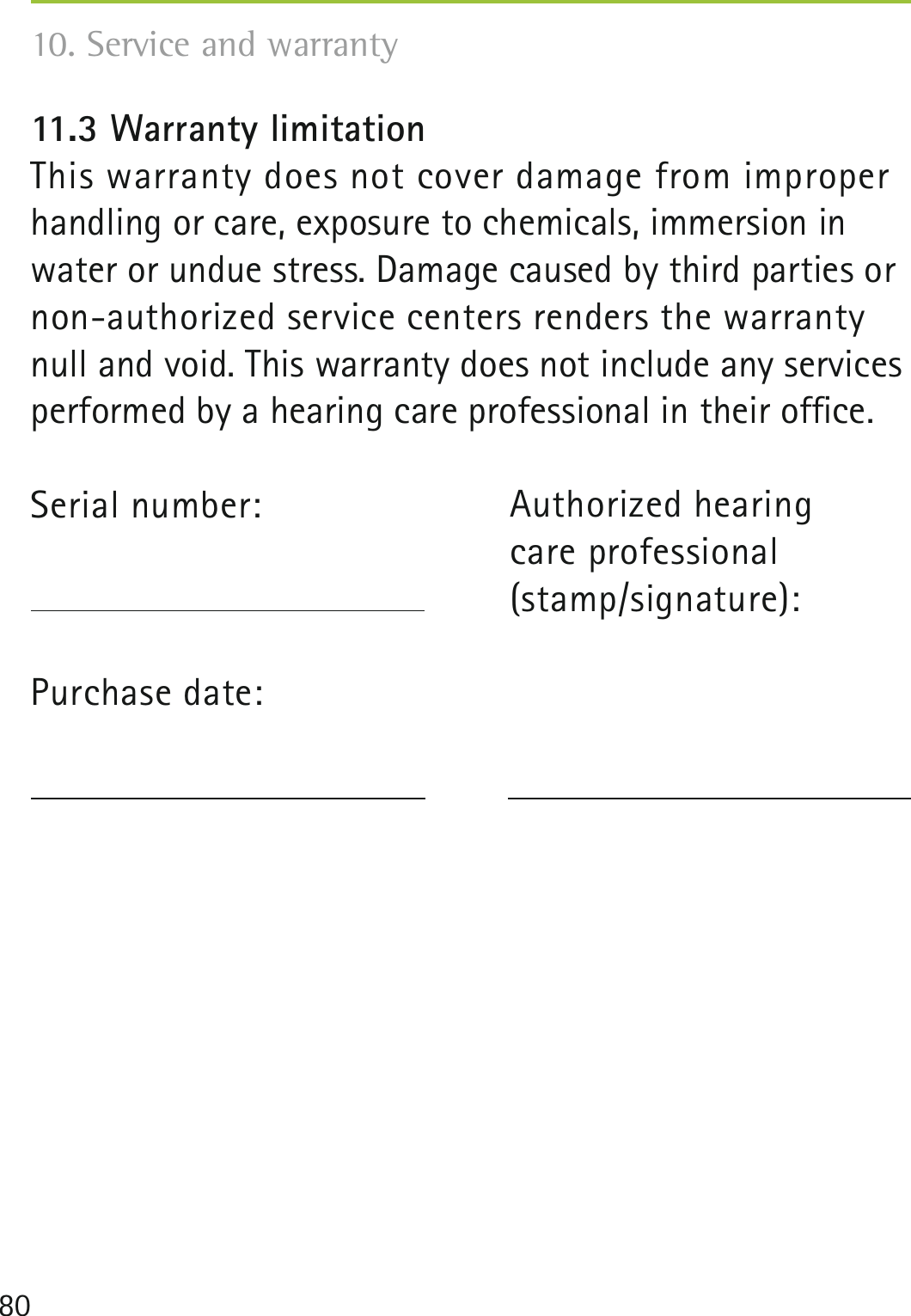 8010. Service and warranty 11.3 Warranty limitationThis warranty does not cover damage from improper handling or care, exposure to chemicals, immersion in water or undue stress. Damage caused by third parties or non-authorized service centers renders the warranty null and void. This warranty does not include any services performed by a hearing care professional in their ofﬁce.Serial number:   Purchase date: Authorized hearing  care professional(stamp/signature):