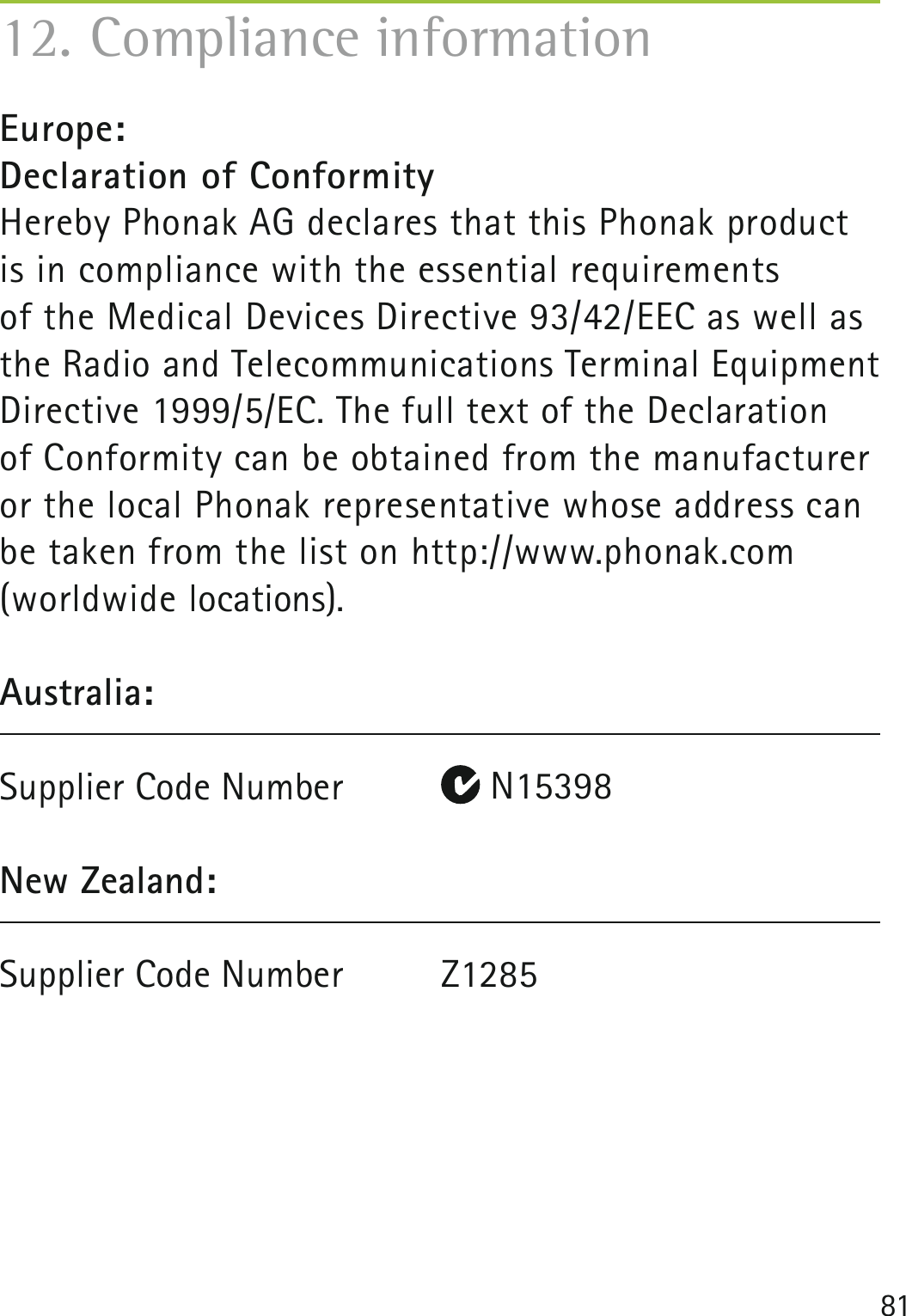 8112. Compliance informationEurope:Declaration of Conformity Hereby Phonak AG declares that this Phonak product is in compliance with the essential requirements  of the Medical Devices Directive 93/42/EEC as well as the Radio and Telecommunications Terminal Equipment Directive 1999/5/EC. The full text of the Declaration  of Conformity can be obtained from the manufacturer or the local Phonak representative whose address can be taken from the list on http://www.phonak.com (worldwide locations).Australia:Supplier Code Number   N15398New Zealand:Supplier Code Number  Z1285