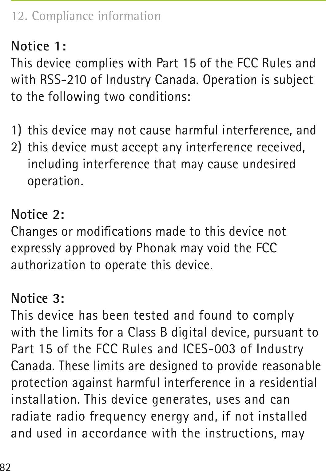 82Notice 1:This device complies with Part 15 of the FCC Rules and with RSS-210 of Industry Canada. Operation is subject to the following two conditions: 1)  this device may not cause harmful interference, and2)  this device must accept any interference received,   including interference that may cause undesired   operation.Notice 2:Changes or modiﬁcations made to this device not  expressly approved by Phonak may void the FCC  authorization to operate this device.Notice 3:This device has been tested and found to comply  with the limits for a Class B digital device, pursuant to  Part 15 of the FCC Rules and ICES-003 of Industry Canada. These limits are designed to provide reasonable protection against harmful interference in a residential  installation. This device generates, uses and can radiate radio frequency energy and, if not installed and used in accordance with the instructions, may 12. Compliance information 