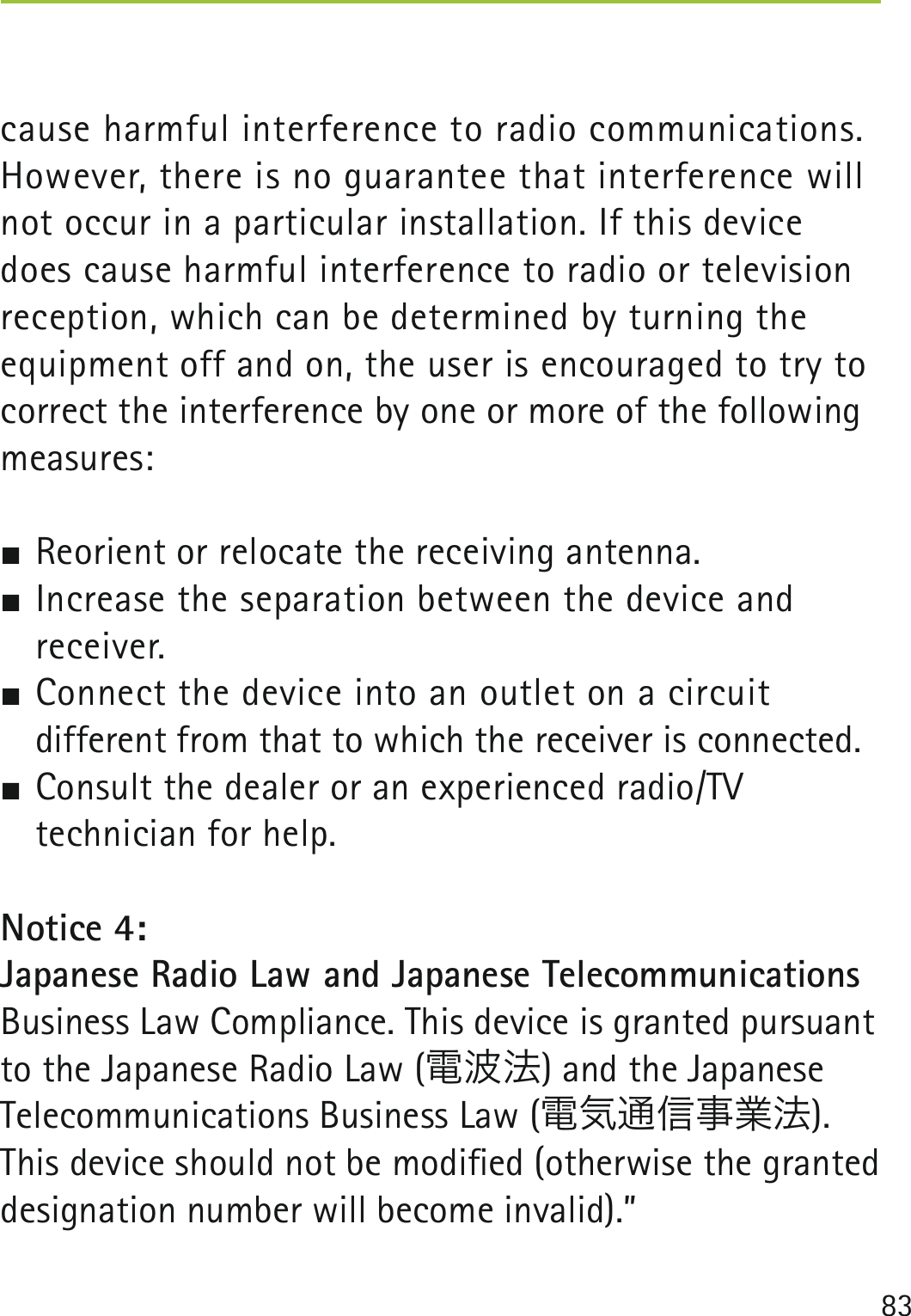 83cause harmful interference to radio communications. However, there is no guarantee that interference will not occur in a particular installation. If this device does cause harmful interference to radio or television reception, which can be determined by turning the equipment off and on, the user is encouraged to try to correct the interference by one or more of the following measures: Reorient or relocate the receiving antenna. Increase the separation between the device and  receiver.  Connect the device into an outlet on a circuit   different from that to which the receiver is connected. Consult the dealer or an experienced radio/TV   technician for help.Notice 4:Japanese Radio Law and Japanese Telecommunications Business Law Compliance. This device is granted pursuant to the Japanese Radio Law (電波法) and the Japanese Telecommunications Business Law (電気通信事業法).This device should not be modiﬁed (otherwise the granted designation number will become invalid).”  