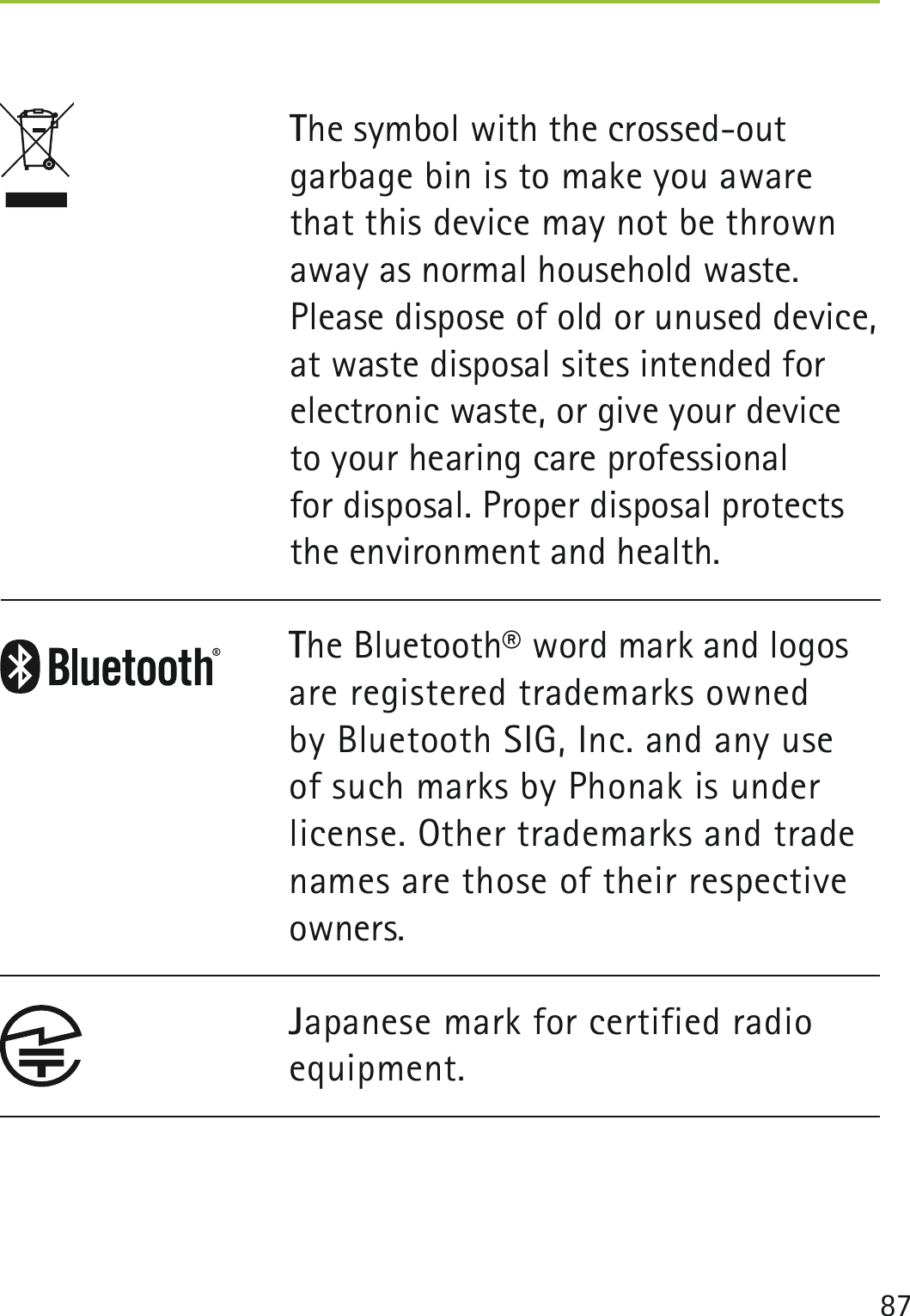 87 The symbol with the crossed-out garbage bin is to make you aware that this device may not be thrown away as normal household waste. Please dispose of old or unused device, at waste disposal sites intended for electronic waste, or give your device to your hearing care professional  for disposal. Proper disposal protects the environment and health.The Bluetooth® word mark and logos are registered trademarks owned by Bluetooth SIG, Inc. and any use of such marks by Phonak is under license. Other trademarks and trade names are those of their respective owners.Japanese mark for certified radio equipment.