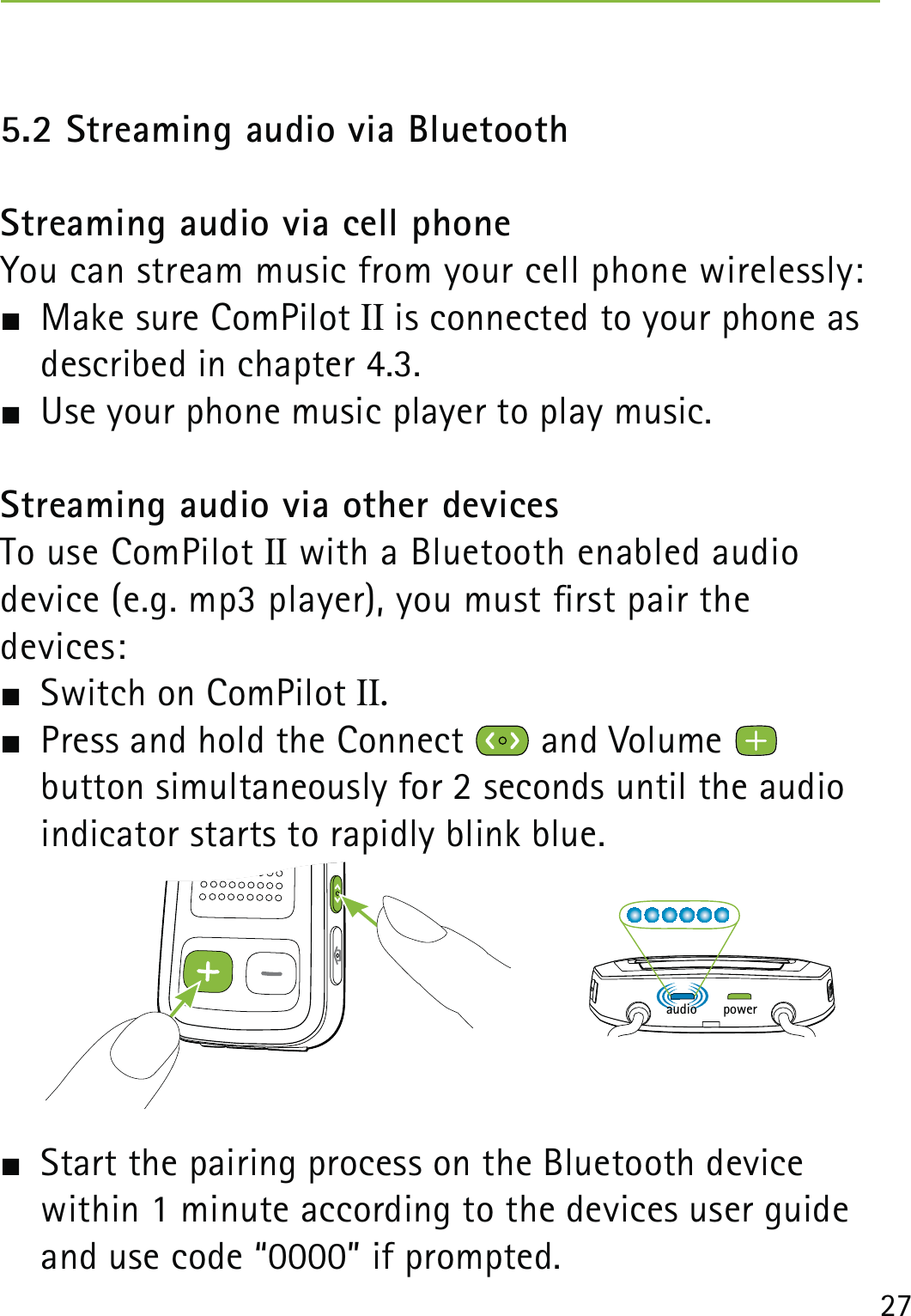 275.2 Streaming audio via BluetoothStreaming audio via cell phoneYou can stream music from your cell phone wirelessly:  Make sure ComPilot II is connected to your phone as described in chapter 4.3.  Use your phone music player to play music. Streaming audio via other devicesTo use ComPilot II with a Bluetooth enabled audio  device (e.g. mp3 player), you must rst pair the  devices:  Switch on ComPilot II.  Press and hold the Connect   and Volume    button simultaneously for 2 seconds until the audio indicator starts to rapidly blink blue.   Start the pairing process on the Bluetooth device  within 1 minute according to the devices user guide and use code “0000” if prompted.poweraudio