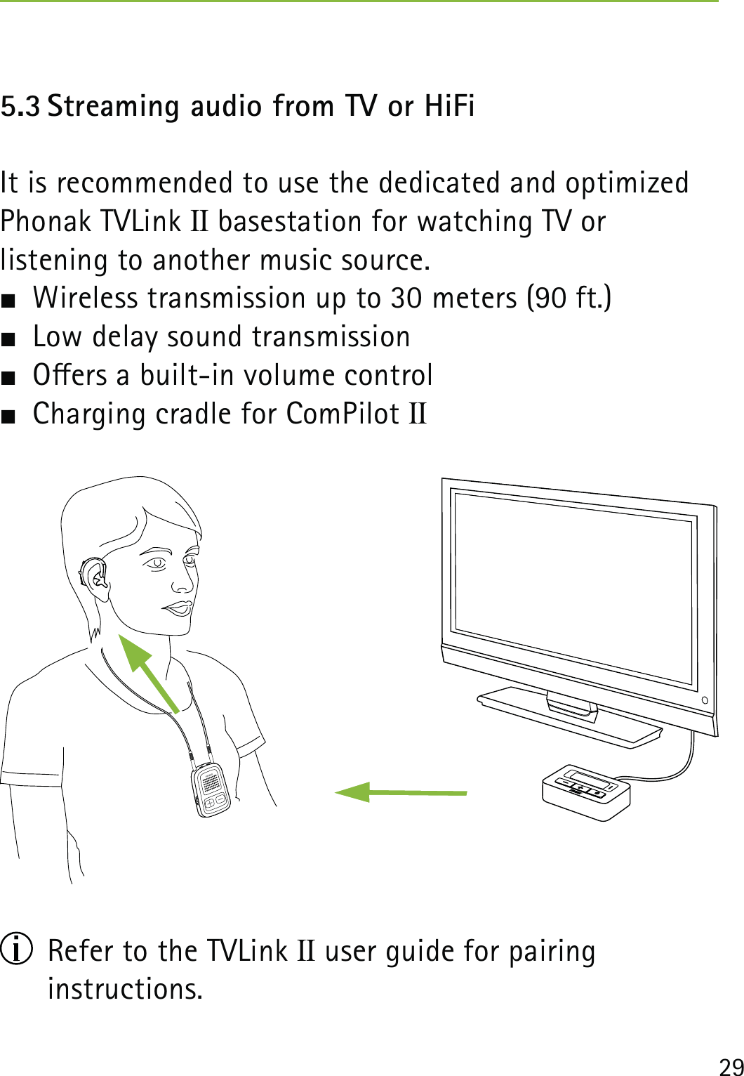 295.3 Streaming audio from TV or HiFiIt is recommended to use the dedicated and optimized Phonak TVLink II basestation for watching TV or  listening to another music source.  Wireless transmission up to 30 meters (90 ft.)  Low delay sound transmission  Oers a built-in volume control  Charging cradle for ComPilot II  Refer to the TVLink II user guide for pairing  instructions.