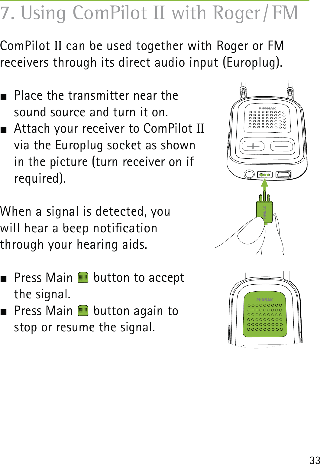 33ComPilot II can be used together with Roger or FM  receivers through its direct audio input (Europlug).  Place the transmitter near the  sound source and turn it on.  Attach your receiver to ComPilot II     via the Europlug socket as shown  in the picture (turn receiver on if  required).When a signal is detected, you  will hear a beep notication  through your hearing aids.  Press Main   button to accept  the signal. Press Main   button again to  stop or resume the signal.7. Using ComPilot II with Roger / FM