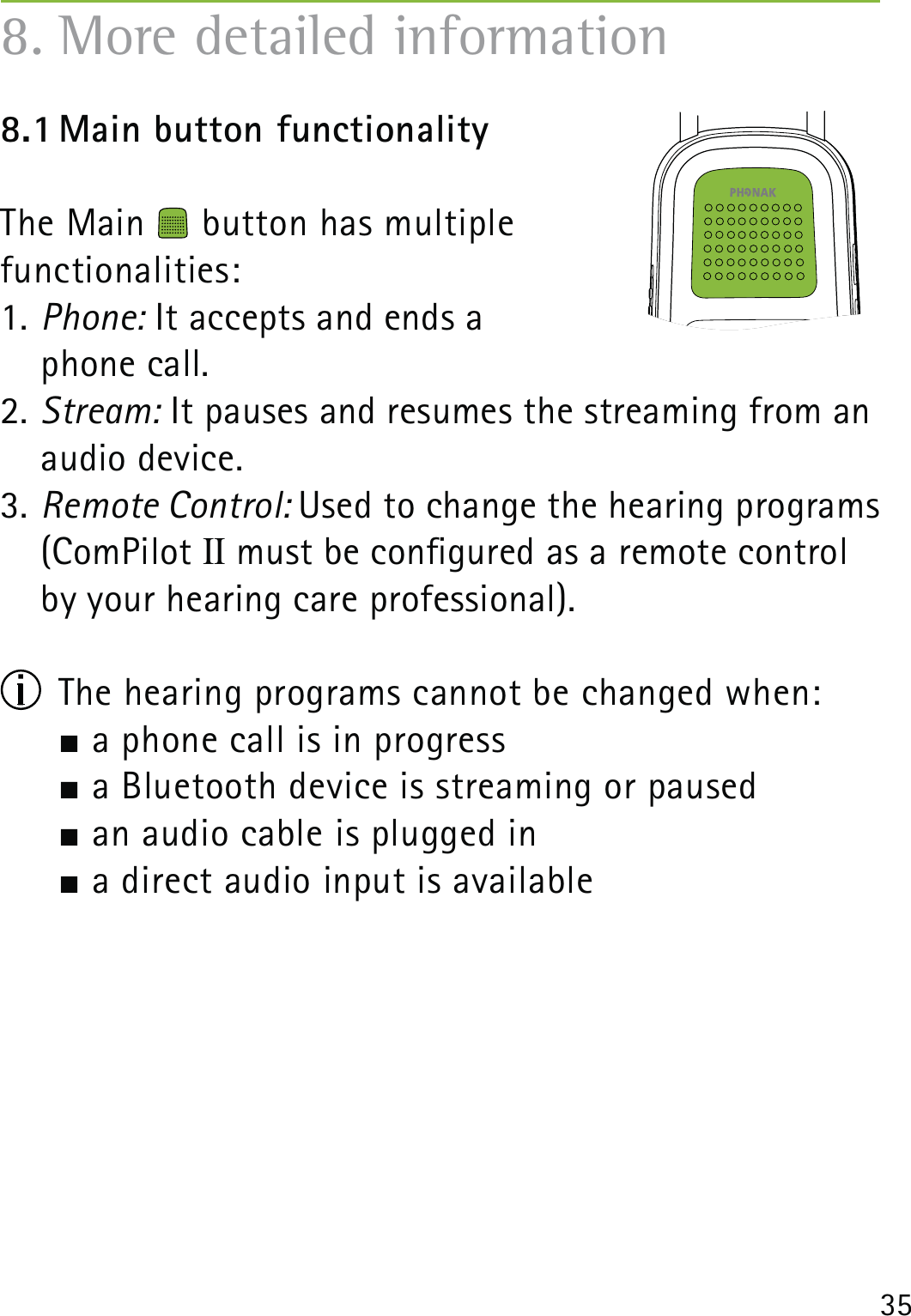 358.1 Main button functionalityThe Main   button has multiple  functionalities:1. Phone: It accepts and ends a  phone call.2. Stream: It pauses and resumes the streaming from an audio device.3. Remote Control: Used to change the hearing programs (ComPilot II must be congured as a remote control by your hearing care professional).  The hearing programs cannot be changed when:  a phone call is in progress  a Bluetooth device is streaming or paused   an audio cable is plugged in     a direct audio input is available 8. More detailed information