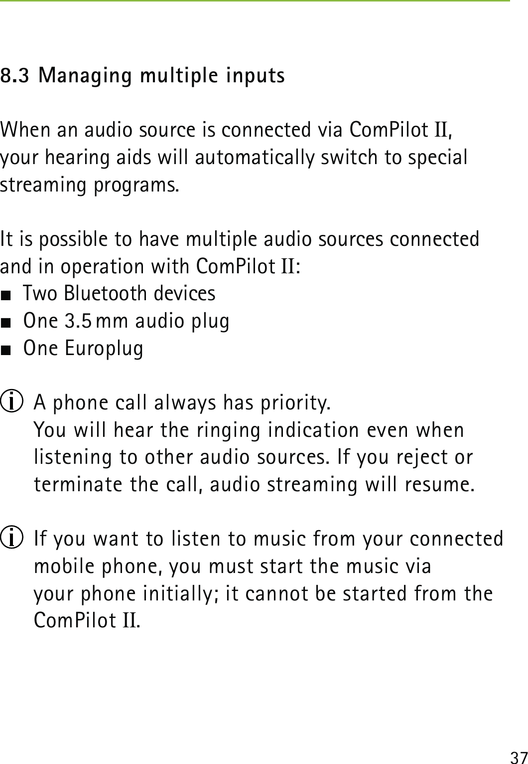 378.3 Managing multiple inputs When an audio source is connected via ComPilot II,  your hearing aids will automatically switch to special streaming programs.It is possible to have multiple audio sources connected and in operation with ComPilot II:  Two Bluetooth devices  One 3.5 mm audio plug One Europlug  A phone call always has priority.  You will hear the ringing indication even when  listening to other audio sources. If you reject or terminate the call, audio streaming will resume.  If you want to listen to music from your connected mobile phone, you must start the music via  your phone initially; it cannot be started from the ComPilot II.