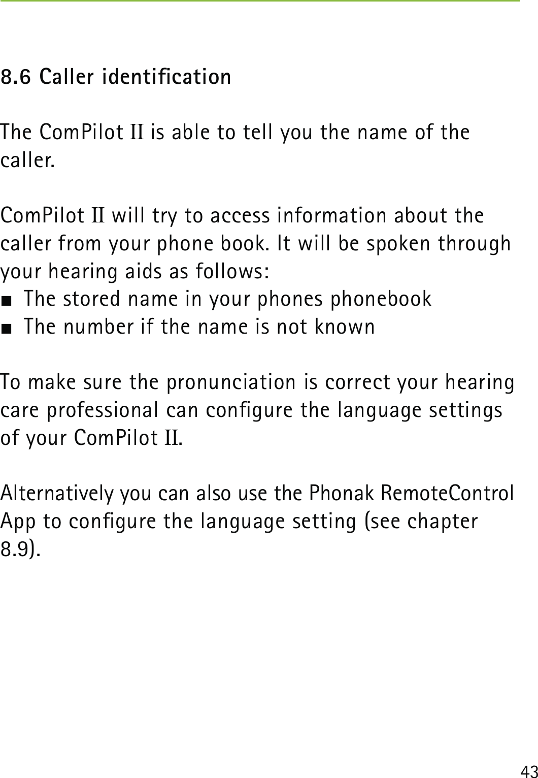 438.6 Caller identicationThe ComPilot II is able to tell you the name of the  caller.ComPilot II will try to access information about the caller from your phone book. It will be spoken through your hearing aids as follows:  The stored name in your phones phonebook  The number if the name is not knownTo make sure the pronunciation is correct your hearingcare professional can congure the language settingsof your ComPilot II.Alternatively you can also use the Phonak RemoteControl App to congure the language setting (see chapter 8.9).