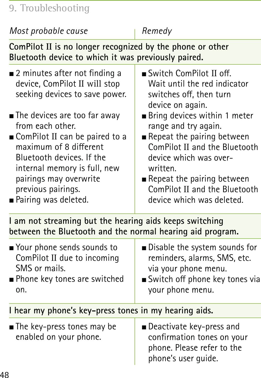 48ComPilot II is no longer recognized by the phone or other  Bluetooth device to which it was previously paired. 2 minutes after not nding a  device, ComPilot II will stop  seeking devices to save power.  The devices are too far away  from each other. ComPilot  II can be paired to a  maximum of 8 dierent  Bluetooth devices. If the  internal memory is full, new  pairings may overwrite  previous pairings.  Pairing was deleted. I am not streaming but the hearing aids keeps switching  between the Bluetooth and the normal hearing aid program. Your phone sends sounds to  ComPilot II due to incoming  SMS or mails. Phone key tones are switched  on.I hear my phone’s key-press tones in my hearing aids. The key-press tones may be enabled on your phone.Most probable cause Switch ComPilot II o.  Wait until the red indicator  switches o, then turn  device on again.  Bring devices within 1 meter range and try again. Repeat the pairing between ComPilot II and the Bluetooth device which was over- written. Repeat the pairing between ComPilot II and the Bluetooth device which was deleted. Disable the system sounds for reminders, alarms, SMS, etc. via your phone menu. Switch o phone key tones via your phone menu.  Deactivate key-press and  conrmation tones on your phone. Please refer to the phone’s user guide.Remedy9. Troubleshooting