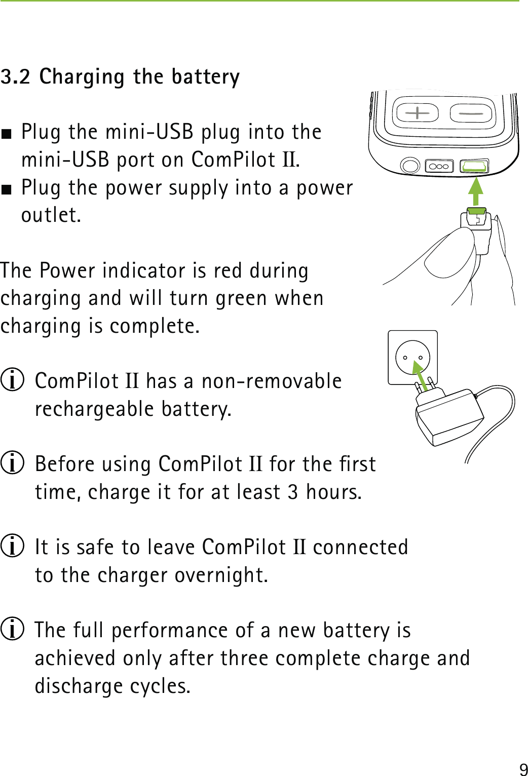 93.2 Charging the battery Plug the mini-USB plug into the  mini-USB port on ComPilot II.  Plug the power supply into a power  outlet.The Power indicator is red during  charging and will turn green when  charging is complete. ComPilot II has a non-removable  rechargeable battery.  Before using ComPilot II for the rst  time, charge it for at least 3 hours.  It is safe to leave ComPilot II connected  to the charger overnight.  The full performance of a new battery is  achieved only after three complete charge and discharge cycles.