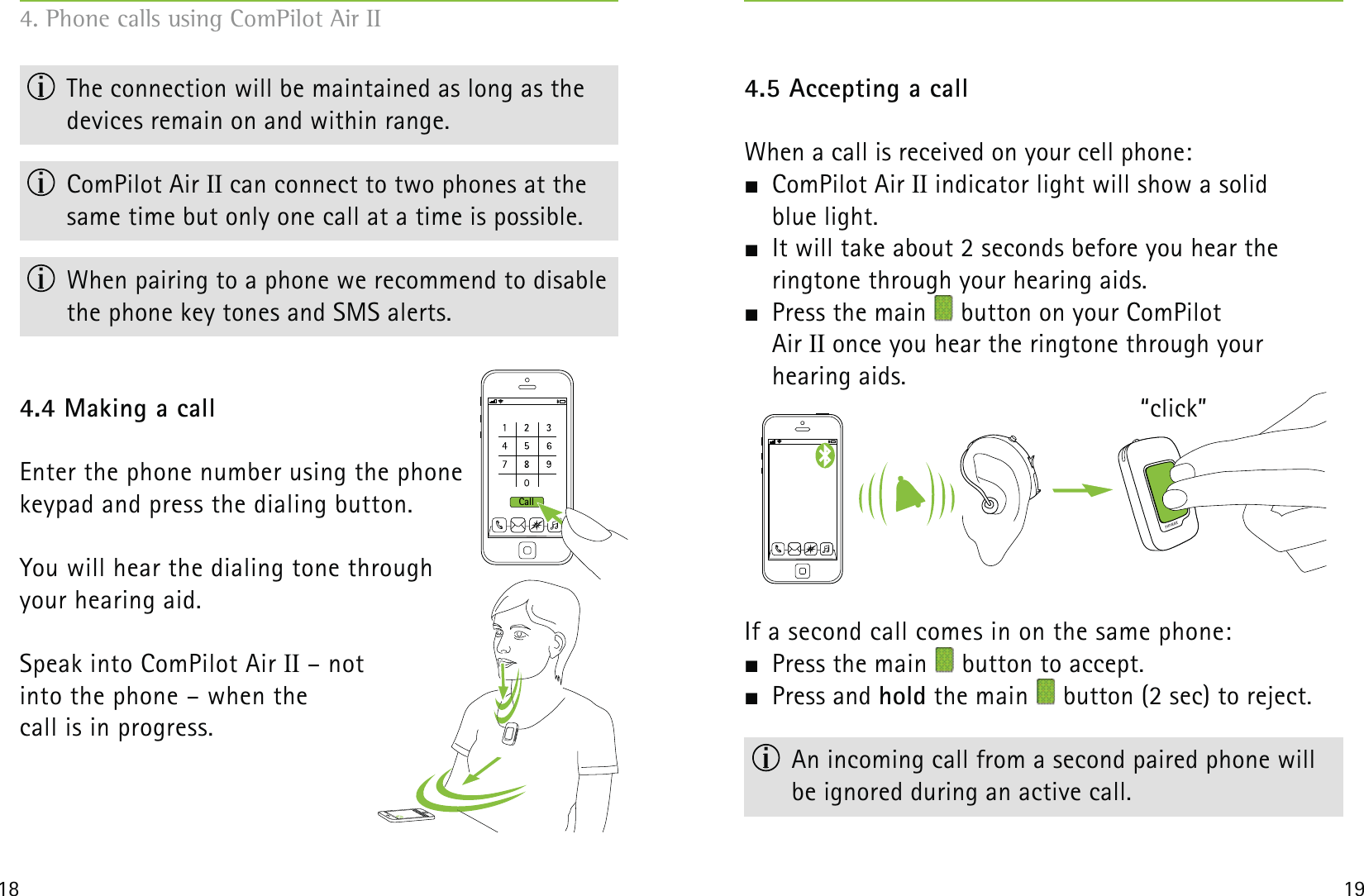 Call18 19  The connection will be maintained as long as the devices remain on and within range. ComPilot Air II can connect to two phones at the same time but only one call at a time is possible.  When pairing to a phone we recommend to disable the phone key tones and SMS alerts.4.4 Making a callEnter the phone number using the phone  keypad and press the dialing button.You will hear the dialing tone through  your hearing aid.Speak into ComPilot Air II – not  into the phone – when the  call is in progress.4.5 Accepting a callWhen a call is received on your cell phone: ComPilot Air II indicator light will show a solid  blue light.  It will take about 2 seconds before you hear the  ringtone through your hearing aids.  Press the main   button on your ComPilot  Air II once you hear the ringtone through your  hearing aids. If a second call comes in on the same phone: Press the main   button to accept. Press and hold the main   button (2 sec) to reject.  An incoming call from a second paired phone will  be ignored during an active call.4. Phone calls using ComPilot Air II“click”