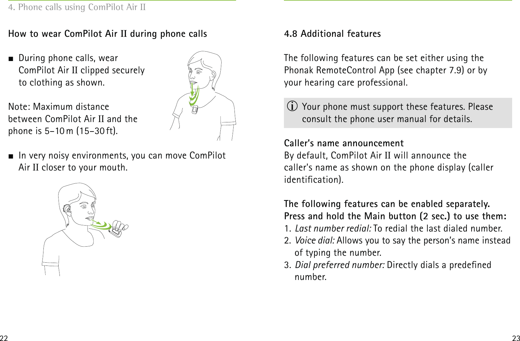 22 23How to wear ComPilot Air II during phone calls  During phone calls, wear  ComPilot Air II clipped securely  to clothing as shown.Note: Maximum distance  between ComPilot Air II and the  phone is 5–10 m (15–30 ft).   In very noisy environments, you can move ComPilot Air II closer to your mouth.4.8 Additional featuresThe following features can be set either using the  Phonak RemoteControl App (see chapter 7.9) or by  your hearing care professional.  Your phone must support these features. Please  consult the phone user manual for details.Caller’s name announcementBy default, ComPilot Air II will announce the  caller&apos;s name as shown on the phone display (caller  identication).The following features can be enabled separately. Press and hold the Main button (2 sec.) to use them:1. Last number redial: To redial the last dialed number.2. Voice dial: Allows you to say the person’s name instead of typing the number.3. Dial preferred number: Directly dials a predened number.4. Phone calls using ComPilot Air II