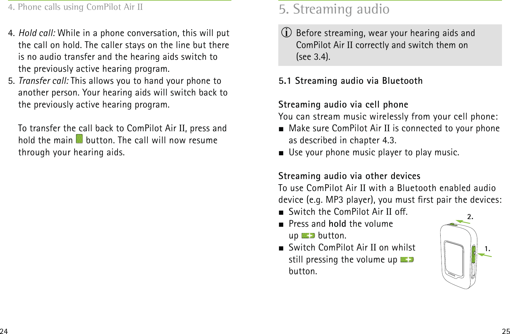 2.1.24 254. Hold call: While in a phone conversation, this will put the call on hold. The caller stays on the line but there is no audio transfer and the hearing aids switch to the previously active hearing program. 5. Transfer call: This allows you to hand your phone to another person. Your hearing aids will switch back to the previously active hearing program.To transfer the call back to ComPilot Air II, press and hold the main   button. The call will now resume through your hearing aids.5. Streaming audio  Before streaming, wear your hearing aids and  ComPilot Air II correctly and switch them on  (see 3.4).5.1 Streaming audio via BluetoothStreaming audio via cell phoneYou can stream music wirelessly from your cell phone:  Make sure ComPilot Air II is connected to your phone as described in chapter 4.3.  Use your phone music player to play music. Streaming audio via other devicesTo use ComPilot Air II with a Bluetooth enabled audio  device (e.g. MP3 player), you must rst pair the devices:  Switch the ComPilot Air II o. Press and hold the volume  up   button.  Switch ComPilot Air II on whilst  still pressing the volume up    button.4. Phone calls using ComPilot Air II