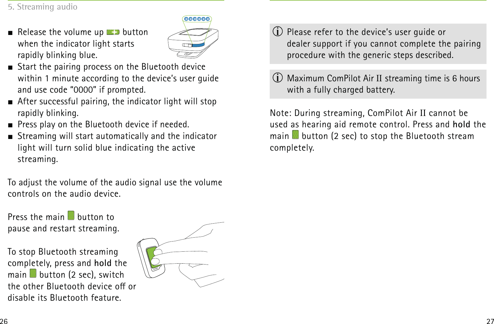 26 27  Release the volume up   button  when the indicator light starts  rapidly blinking blue.   Start the pairing process on the Bluetooth device  within 1 minute according to the device’s user guide and use code “0000” if prompted.  After successful pairing, the indicator light will stop rapidly blinking.  Press play on the Bluetooth device if needed.  Streaming will start automatically and the indicator light will turn solid blue indicating the active  streaming.To adjust the volume of the audio signal use the volume controls on the audio device. Press the main   button to  pause and restart streaming.To stop Bluetooth streaming  completely, press and hold the  main   button (2 sec), switch  the other Bluetooth device o or disable its Bluetooth feature.  Please refer to the device’s user guide or  dealer support if you cannot complete the pairing procedure with the generic steps described.  Maximum ComPilot Air II streaming time is 6 hours with a fully charged battery.Note: During streaming, ComPilot Air II cannot be used as hearing aid remote control. Press and hold the main   button (2 sec) to stop the Bluetooth stream completely.5. Streaming audio