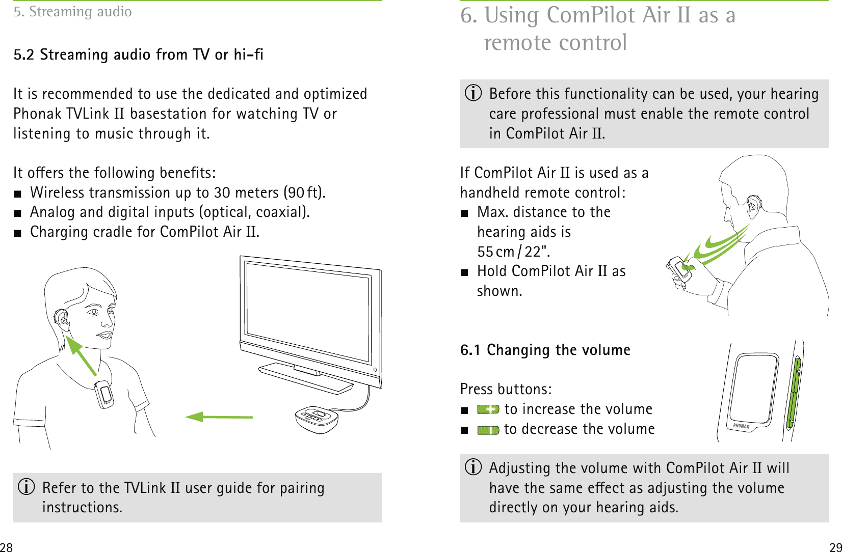 28 295.2 Streaming audio from TV or hi-It is recommended to use the dedicated and optimized Phonak TVLink II basestation for watching TV or  listening to music through it.  It oers the following benets:  Wireless transmission up to 30 meters (90 ft).  Analog and digital inputs (optical, coaxial).  Charging cradle for ComPilot Air II.  Refer to the TVLink II user guide for pairing  instructions.6. Using ComPilot Air II as a  remote control  Before this functionality can be used, your hearing  care professional must enable the remote control  in ComPilot Air II.If ComPilot Air II is used as a  handheld remote control:   Max. distance to the  hearing aids is  55 cm / 22&quot;.   Hold ComPilot Air II as  shown.6.1 Changing the volumePress buttons:   to increase the volume  to decrease the volume  Adjusting the volume with ComPilot Air II will  have the same eect as adjusting the volume  directly on your hearing aids. 5. Streaming audio