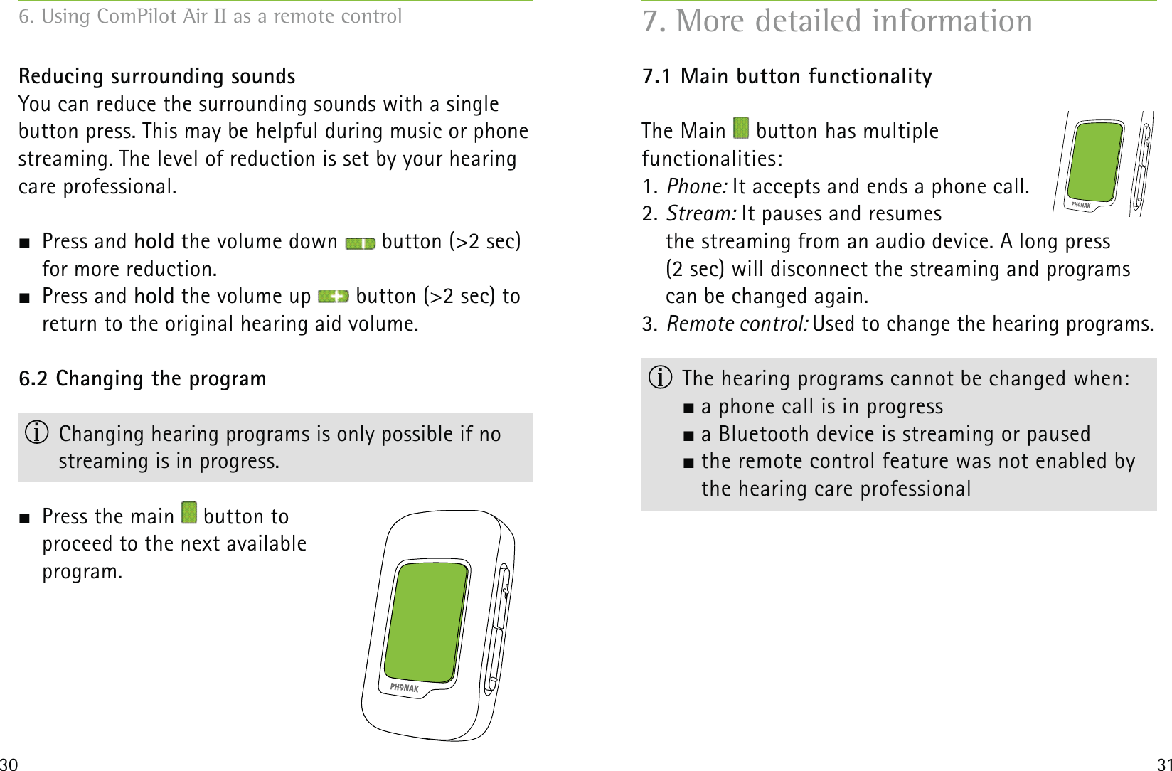 30 31Reducing surrounding soundsYou can reduce the surrounding sounds with a single button press. This may be helpful during music or phone streaming. The level of reduction is set by your hearing care professional. Press and hold the volume down   button (&gt;2 sec) for more reduction. Press and hold the volume up   button (&gt;2 sec) to return to the original hearing aid volume.6.2 Changing the program  Changing hearing programs is only possible if no  streaming is in progress.  Press the main   button to  proceed to the next available  program.6. Using ComPilot Air II as a remote control7.1 Main button functionalityThe Main   button has multiple  functionalities:1. Phone: It accepts and ends a phone call.2. Stream: It pauses and resumes  the streaming from an audio device. A long press  (2 sec) will disconnect the streaming and programs can be changed again.3. Remote control: Used to change the hearing programs.  The hearing programs cannot be changed when:  a phone call is in progress  a Bluetooth device is streaming or paused   the remote control feature was not enabled by    the hearing care professional7. More detailed information