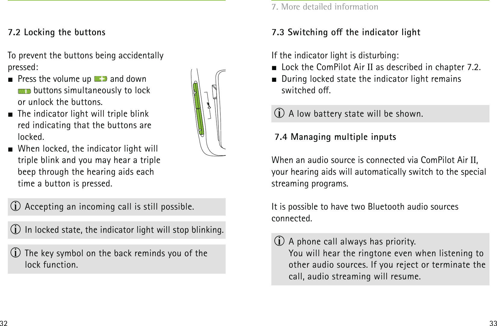 32 337.2 Locking the buttonsTo prevent the buttons being accidentally  pressed:   Press the volume up   and down   buttons simultaneously to lock  or unlock the buttons.   The indicator light will triple blink  red indicating that the buttons are  locked.  When locked, the indicator light will  triple blink and you may hear a triple  beep through the hearing aids each  time a button is pressed.  Accepting an incoming call is still possible.  In locked state, the indicator light will stop blinking.  The key symbol on the back reminds you of the  lock function.7.3 Switching o the indicator lightIf the indicator light is disturbing:  Lock the ComPilot Air II as described in chapter 7.2.  During locked state the indicator light remains  switched o.  A low battery state will be shown.7.4 Managing multiple inputs When an audio source is connected via ComPilot Air II,  your hearing aids will automatically switch to the special streaming programs.It is possible to have two Bluetooth audio sources  connected.  A phone call always has priority.  You will hear the ringtone even when listening to other audio sources. If you reject or terminate the call, audio streaming will resume.7. More detailed information