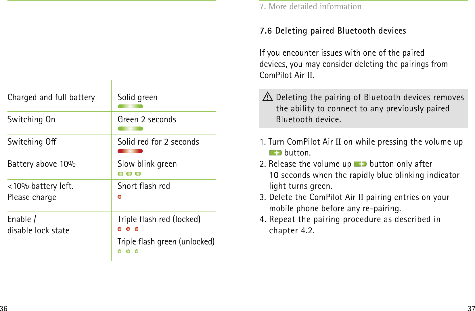 36 37Charged and full battery  Solid greenSwitching On  Green 2 secondsSwitching O  Solid red for 2 secondsBattery above 10%  Slow blink green &lt;10% battery left.   Short ash redPlease charge Enable /   Triple ash red (locked)disable lock state         Triple ash green (unlocked)7.6 Deleting paired Bluetooth devicesIf you encounter issues with one of the paired  devices, you may consider deleting the pairings from  ComPilot Air II. Deleting the pairing of Bluetooth devices removes the ability to connect to any previously paired  Bluetooth device.1. Turn ComPilot Air II on while pressing the volume up  button.2. Release the volume up   button only after  10 seconds when the rapidly blue blinking indicator light turns green.3. Delete the ComPilot Air II pairing entries on your  mobile phone before any re-pairing.4. Repeat the pairing procedure as described in  chapter 4.2.7. More detailed information