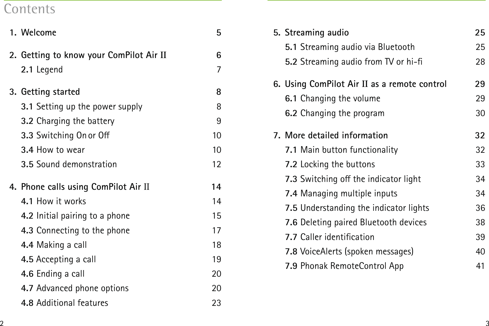 32 1.  Welcome  5  2.  Getting to know your ComPilot Air II 6  2.1 Legend 7  3.  Getting started  8  3.1 Setting up the power supply  8  3.2 Charging the battery  9  3.3 Switching On or O  10  3.4 How to wear  10  3.5 Sound demonstration  12  4.  Phone calls using ComPilot Air II 14  4.1 How it works   14  4.2 Initial pairing to a phone  15  4.3 Connecting to the phone  17  4.4 Making a call  18  4.5 Accepting a call  19  4.6 Ending a call  20  4.7 Advanced phone options  20  4.8 Additional features  23Contents  5.  Streaming audio  25  5.1 Streaming audio via Bluetooth  25  5.2 Streaming audio from TV or hi-  28  6.  Using ComPilot Air II as a remote control  29  6.1 Changing the volume  29  6.2 Changing the program  30  7.  More detailed information  32  7.1 Main button functionality  32  7.2 Locking the buttons  33  7.3 Switching o the indicator light   34  7.4 Managing multiple inputs  34  7.5 Understanding the indicator lights  36  7.6 Deleting paired Bluetooth devices  38  7.7 Caller identication  39  7.8 VoiceAlerts (spoken messages)  40  7.9 Phonak RemoteControl App  41  