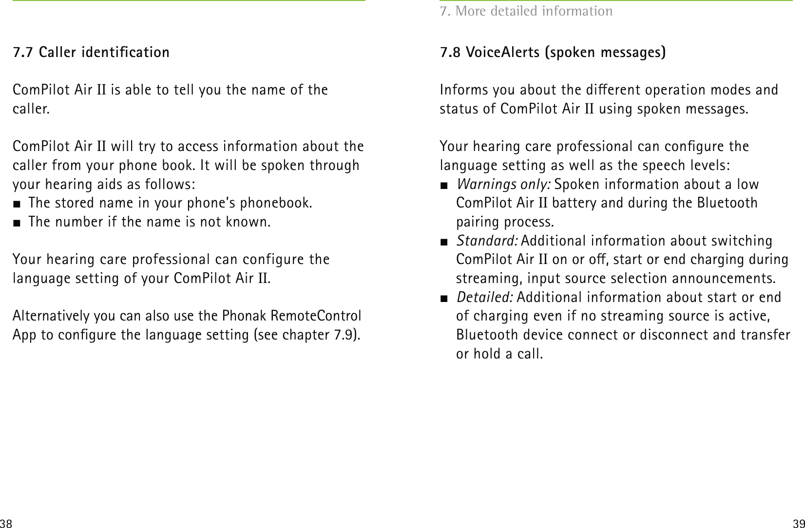 38 397.7 Caller identicationComPilot Air II is able to tell you the name of the  caller.ComPilot Air II will try to access information about the caller from your phone book. It will be spoken through your hearing aids as follows:  The stored name in your phone’s phonebook.  The number if the name is not known.Your hearing care professional can configure the  language setting of your ComPilot Air II.Alternatively you can also use the Phonak RemoteControl App to congure the language setting (see chapter 7.9).7.8 VoiceAlerts (spoken messages)Informs you about the dierent operation modes and status of ComPilot Air II using spoken messages.Your hearing care professional can congure the  language setting as well as the speech levels: Warnings only: Spoken information about a low ComPilot Air II battery and during the Bluetooth  pairing process. Standard: Additional information about switching ComPilot Air II on or o, start or end charging during streaming, input source selection announcements. Detailed: Additional information about start or end of charging even if no streaming source is active, Bluetooth device connect or disconnect and transfer or hold a call.7. More detailed information