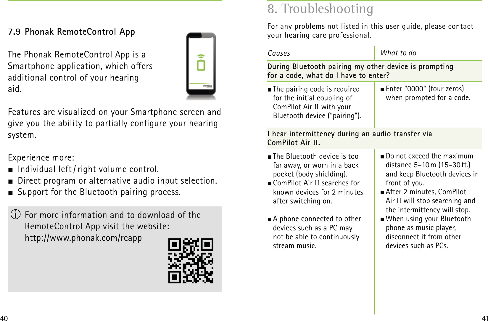 40 417.9 Phonak RemoteControl AppThe Phonak RemoteControl App is a  Smartphone application, which oers  additional control of your hearing  aid. Features are visualized on your Smartphone screen and give you the ability to partially congure your hearing system.Experience more:  Individual left / right volume control.   Direct program or alternative audio input selection.  Support for the Bluetooth pairing process.  For more information and to download of the  RemoteControl App visit the website:  http://www.phonak.com/rcappFor any problems not listed in this user guide, please contactyour hearing care professional.Causes During Bluetooth pairing my other device is prompting  for a code, what do I have to enter? The pairing code is required  for the initial coupling of  ComPilot Air II with your  Bluetooth device (“pairing”).  I hear intermittency during an audio transfer via  ComPilot Air II. The Bluetooth device is too  far away, or worn in a back  pocket (body shielding).  ComPilot Air  II searches for  known devices for 2 minutes  after switching on.  A phone connected to other  devices such as a PC may  not be able to continuously  stream music.What to do Enter &quot;0000&quot; (four zeros) when prompted for a code.  Do not exceed the maximum distance 5–10 m (15–30 ft.) and keep Bluetooth devices in front of you. After 2 minutes, ComPilot  Air II will stop searching and the intermittency will stop.  When using your Bluetooth phone as music player,  disconnect it from other  devices such as PCs. 8. Troubleshooting