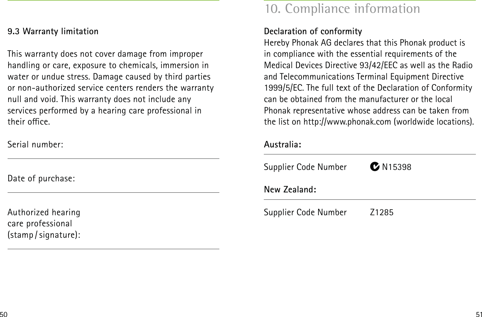 50 519.3 Warranty limitationThis warranty does not cover damage from improper handling or care, exposure to chemicals, immersion in water or undue stress. Damage caused by third parties or non-authorized service centers renders the warranty null and void. This warranty does not include any  services performed by a hearing care professional in their oce.Serial number:Date of purchase:  Authorized hearing  care professional (stamp / signature): Declaration of conformity Hereby Phonak AG declares that this Phonak product is  in compliance with the essential requirements of the  Medical Devices Directive 93/42/EEC as well as the Radio and Telecommunications Terminal Equipment Directive 1999/5/EC. The full text of the Declaration of Conformity can be obtained from the manufacturer or the local  Phonak representative whose address can be taken from the list on http://www.phonak.com (worldwide locations).Australia:Supplier Code Number   N15398New Zealand:Supplier Code Number  Z1285  10. Compliance information