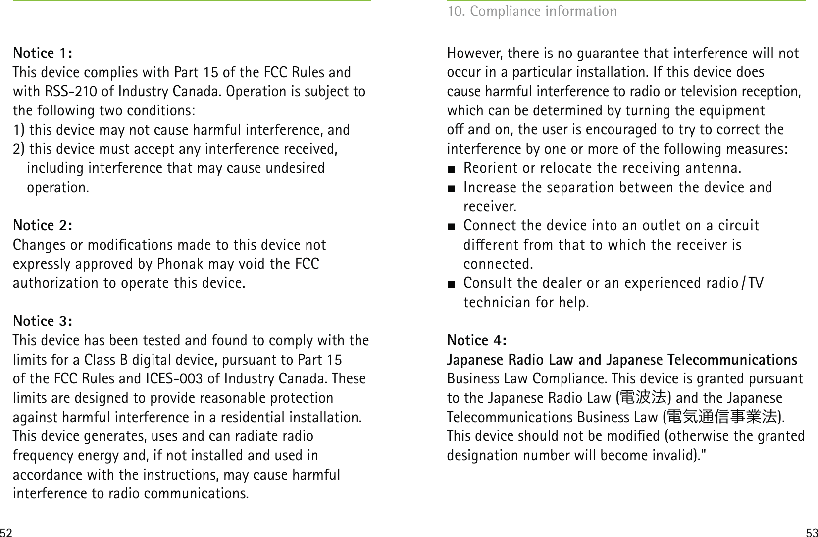 52 53Notice 1:This device complies with Part 15 of the FCC Rules and with RSS-210 of Industry Canada. Operation is subject to the following two conditions:1) this device may not cause harmful interference, and 2) this device must accept any interference received,    including interference that may cause undesired   operation.Notice 2:Changes or modications made to this device not  expressly approved by Phonak may void the FCC  authorization to operate this device.Notice 3:This device has been tested and found to comply with the limits for a Class B digital device, pursuant to Part 15  of the FCC Rules and ICES-003 of Industry Canada. These limits are designed to provide reasonable protection against harmful interference in a residential installation. This device generates, uses and can radiate radio  frequency energy and, if not installed and used in  accordance with the instructions, may cause harmful  interference to radio communications.However, there is no guarantee that interference will not occur in a particular installation. If this device does  cause harmful interference to radio or television reception, which can be determined by turning the equipment  o and on, the user is encouraged to try to correct the interference by one or more of the following measures:  Reorient or relocate the receiving antenna.  Increase the separation between the device and  receiver.  Connect the device into an outlet on a circuit  dierent from that to which the receiver is  connected.  Consult the dealer or an experienced radio / TV  technician for help.Notice 4:Japanese Radio Law and Japanese Telecommunications Business Law Compliance. This device is granted pursuant to the Japanese Radio Law (電波法) and the Japanese Telecommunications Business Law (電気通信事業法).This device should not be modied (otherwise the granted designation number will become invalid).&quot;10. Compliance information