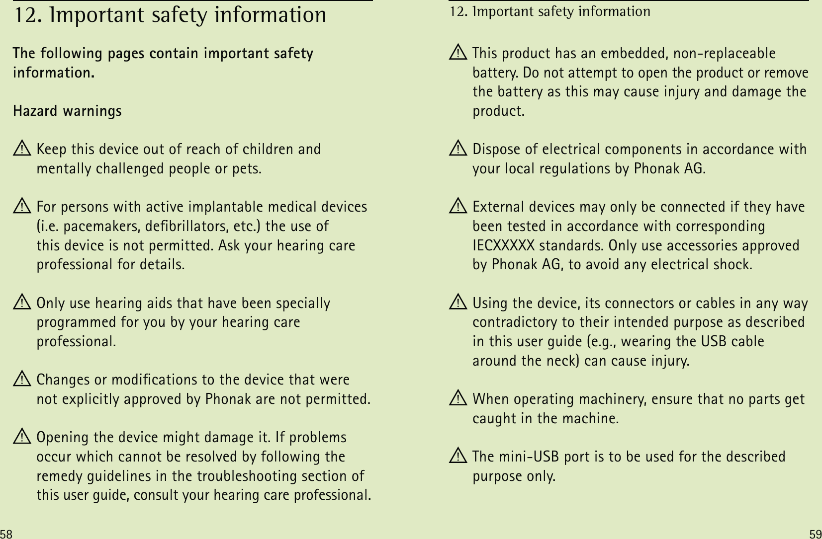 58 59The following pages contain important safety  information.Hazard warnings Keep this device out of reach of children and  mentally challenged people or pets. For persons with active implantable medical devices (i.e. pacemakers, debrillators, etc.) the use of  this device is not permitted. Ask your hearing care professional for details. Only use hearing aids that have been specially  programmed for you by your hearing care  professional. Changes or modications to the device that were not explicitly approved by Phonak are not permitted. Opening the device might damage it. If problems  occur which cannot be resolved by following the  remedy guidelines in the troubleshooting section of this user guide, consult your hearing care professional.12. Important safety information This product has an embedded, non-replaceable  battery. Do not attempt to open the product or remove the battery as this may cause injury and damage the product. Dispose of electrical components in accordance with your local regulations by Phonak AG. External devices may only be connected if they have been tested in accordance with corresponding IECXXXXX standards. Only use accessories approved by Phonak AG, to avoid any electrical shock. Using the device, its connectors or cables in any way contradictory to their intended purpose as described in this user guide (e.g., wearing the USB cable around the neck) can cause injury. When operating machinery, ensure that no parts get caught in the machine.  The mini-USB port is to be used for the described purpose only.12. Important safety information 