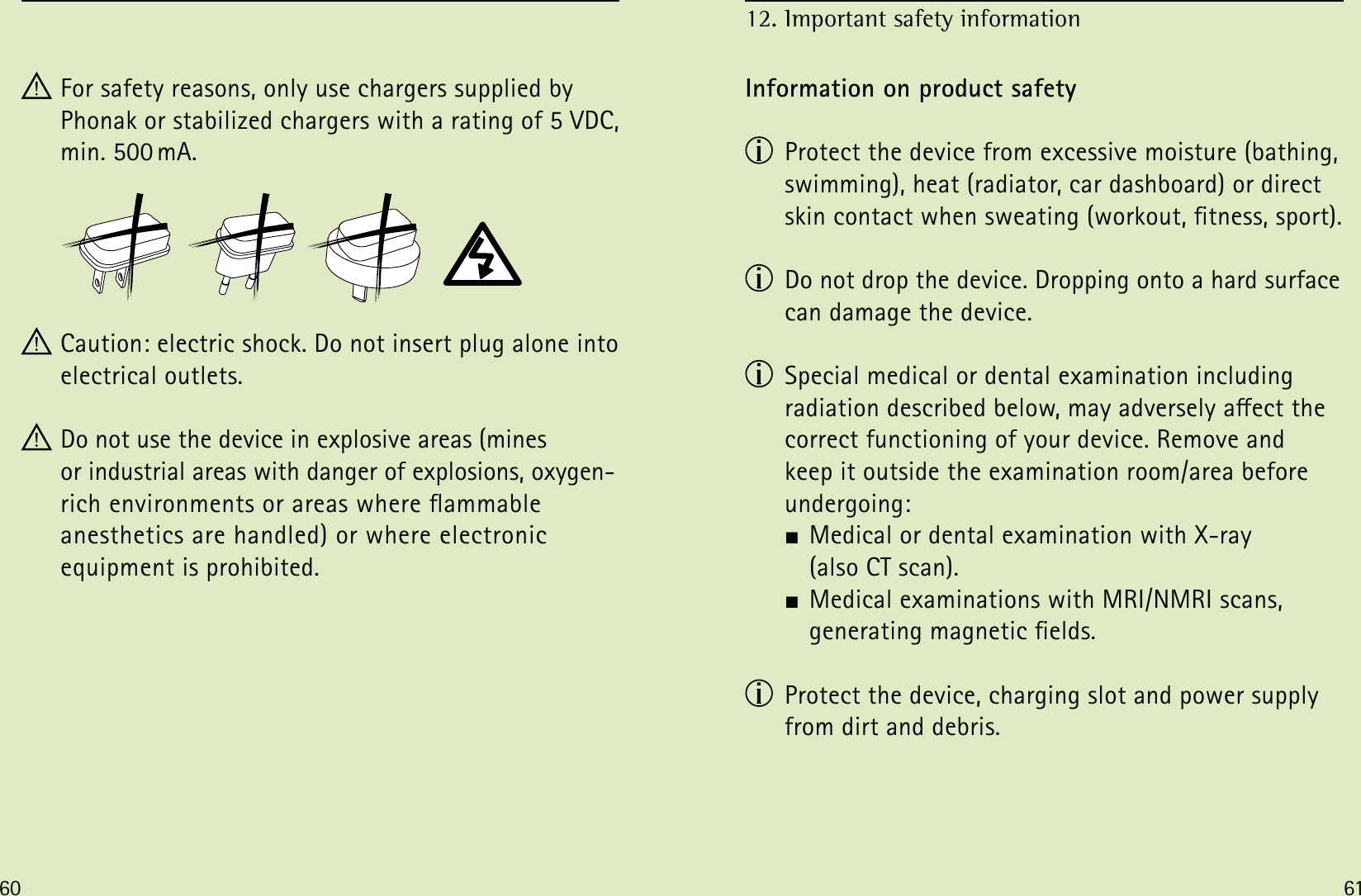 60 61 For safety reasons, only use chargers supplied by Phonak or stabilized chargers with a rating of 5 VDC, min. 500 mA. Caution: electric shock. Do not insert plug alone into electrical outlets. Do not use the device in explosive areas (mines  or industrial areas with danger of explosions, oxygen- rich environments or areas where ammable  anesthetics are handled) or where electronic  equipment is prohibited.Information on product safety  Protect the device from excessive moisture (bathing, swimming), heat (radiator, car dashboard) or direct skin contact when sweating (workout, tness, sport).  Do not drop the device. Dropping onto a hard surface can damage the device.  Special medical or dental examination including  radiation described below, may adversely aect the correct functioning of your device. Remove and  keep it outside the examination room/area before undergoing:  Medical or dental examination with X-ray    (also CT scan).  Medical examinations with MRI/NMRI scans,    generating magnetic elds.  Protect the device, charging slot and power supply from dirt and debris.12. Important safety information 