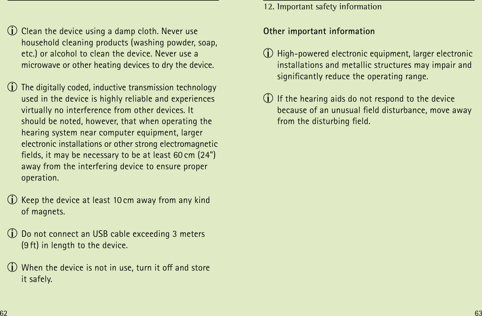 62 63  Clean the device using a damp cloth. Never use household cleaning products (washing powder, soap, etc.) or alcohol to clean the device. Never use a microwave or other heating devices to dry the device.  The digitally coded, inductive transmission technology used in the device is highly reliable and experiences virtually no interference from other devices. It should be noted, however, that when operating the hearing system near computer equipment, larger electronic installations or other strong electromagnetic elds, it may be necessary to be at least 60 cm (24&quot;) away from the interfering device to ensure proper operation.  Keep the device at least 10 cm away from any kind of magnets.  Do not connect an USB cable exceeding 3 meters (9 ft) in length to the device.  When the device is not in use, turn it o and store  it safely.Other important information  High-powered electronic equipment, larger electronic installations and metallic structures may impair and signicantly reduce the operating range.  If the hearing aids do not respond to the device  because of an unusual eld disturbance, move away from the disturbing eld. 12. Important safety information 
