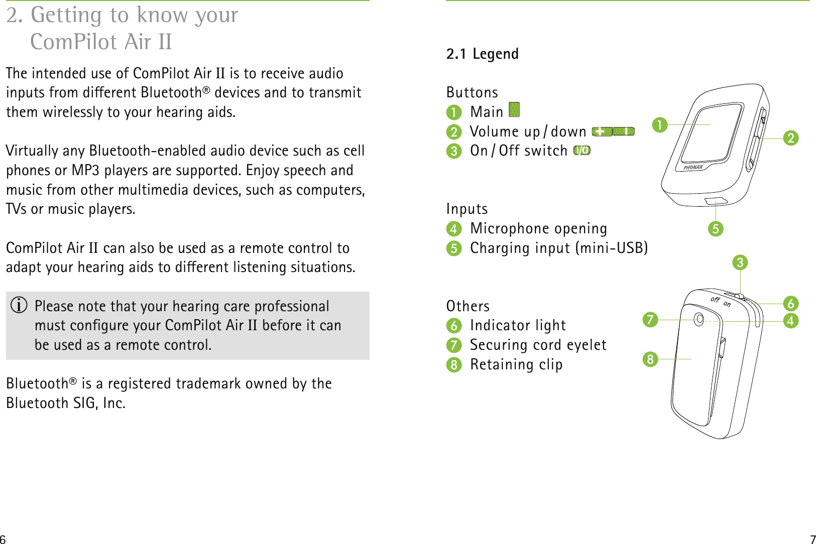 6 7The intended use of ComPilot Air II is to receive audio  inputs from dierent Bluetooth® devices and to transmit them wirelessly to your hearing aids.Virtually any Bluetooth-enabled audio device such as cell phones or MP3 players are supported. Enjoy speech and music from other multimedia devices, such as computers, TVs or music players.ComPilot Air II can also be used as a remote control to  adapt your hearing aids to dierent listening situations.   Please note that your hearing care professional  must congure your ComPilot Air II before it can  be used as a remote control. Bluetooth® is a registered trademark owned by the  Bluetooth SIG, Inc.2. Getting to know your  ComPilot Air II 2.1 LegendButtons Main     Volume  up / down   On / Off  switch Inputs Microphone opening  Charging input (mini-USB)Others Indicator light  Securing cord eyelet Retaining clip  