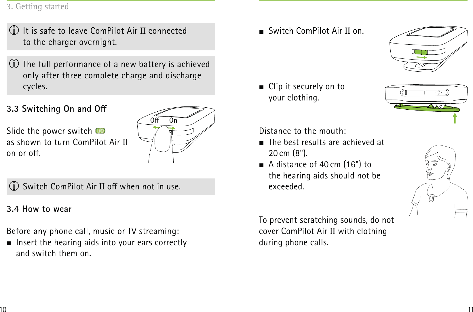         O     On10 113. Getting started  It is safe to leave ComPilot Air II connected  to the charger overnight.  The full performance of a new battery is achieved only after three complete charge and discharge cycles.3.3 Switching On and OSlide the power switch as shown to turn ComPilot Air II  on or o.                     Switch ComPilot Air II o when not in use.3.4 How to wearBefore any phone call, music or TV streaming:  Insert the hearing aids into your ears correctly  and switch them on.  Switch ComPilot Air II on.  Clip it securely on to  your clothing.Distance to the mouth:   The best results are achieved at   20 cm (8&quot;).  A distance of 40 cm (16&quot;) to  the hearing aids should not be  exceeded.To prevent scratching sounds, do not  cover ComPilot Air II with clothing  during phone calls.