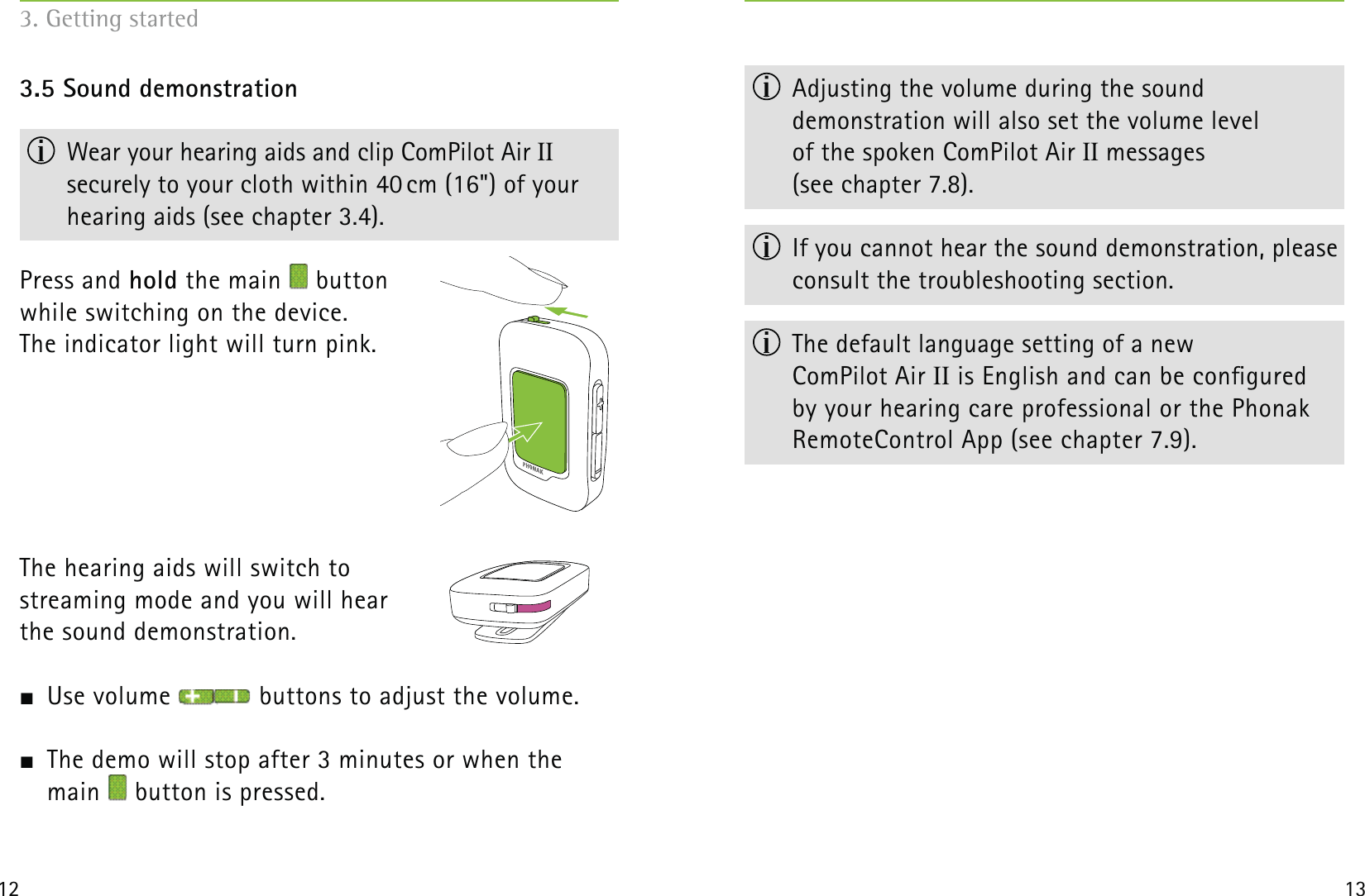 12 133.5 Sound demonstration  Wear your hearing aids and clip ComPilot Air II  securely to your cloth within 40 cm (16&quot;) of your hearing aids (see chapter 3.4).Press and hold the main   button  while switching on the device.  The indicator light will turn pink.The hearing aids will switch to  streaming mode and you will hear  the sound demonstration.   Use volume   buttons to adjust the volume.  The demo will stop after 3 minutes or when the  main   button is pressed.3. Getting started  Adjusting the volume during the sound  demonstration will also set the volume level  of the spoken ComPilot Air II messages  (see chapter 7.8).  If you cannot hear the sound demonstration, please consult the troubleshooting section.  The default language setting of a new  ComPilot Air II is English and can be congured  by your hearing care professional or the Phonak  RemoteControl App (see chapter 7.9). 