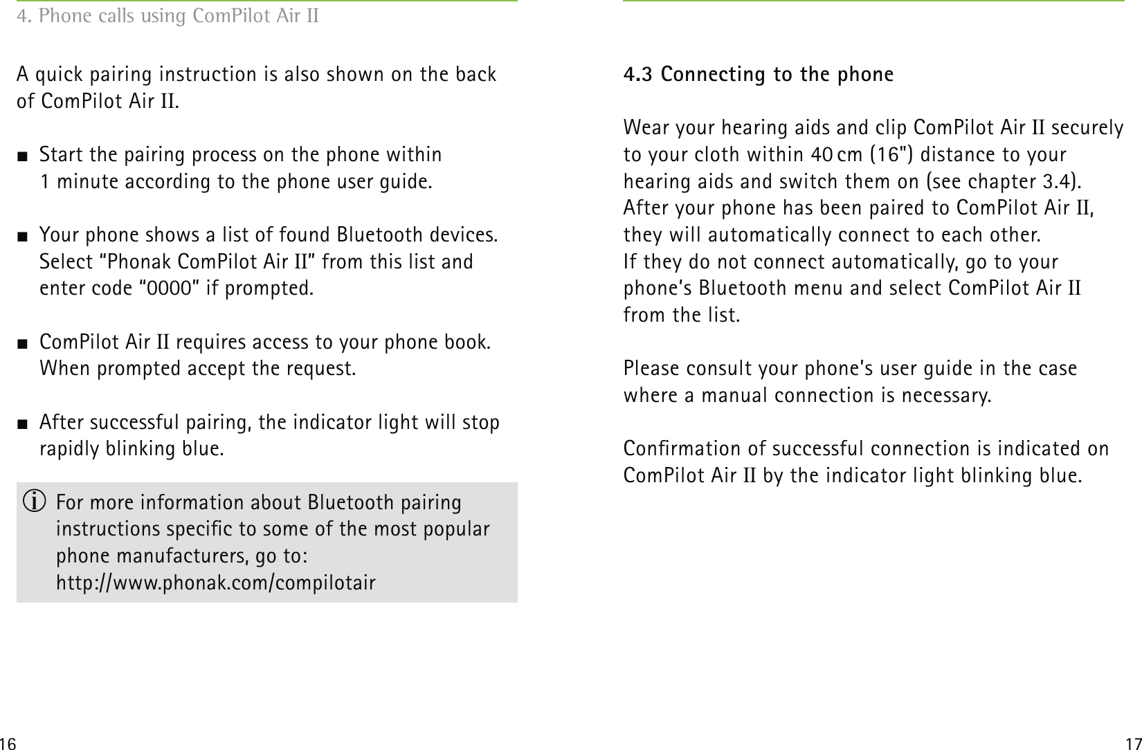 16 17A quick pairing instruction is also shown on the back of ComPilot Air II.  Start the pairing process on the phone within  1 minute according to the phone user guide.  Your phone shows a list of found Bluetooth devices. Select “Phonak ComPilot Air II” from this list and enter code “0000” if prompted. ComPilot Air II requires access to your phone book. When prompted accept the request.  After successful pairing, the indicator light will stop rapidly blinking blue.  For more information about Bluetooth pairing  instructions specic to some of the most popular phone manufacturers, go to: http://www.phonak.com/compilotair4.3 Connecting to the phoneWear your hearing aids and clip ComPilot Air II securely to your cloth within 40 cm (16&quot;) distance to your  hearing aids and switch them on (see chapter 3.4).After your phone has been paired to ComPilot Air II,  they will automatically connect to each other. If they do not connect automatically, go to your phone’s Bluetooth menu and select ComPilot Air II  from the list.Please consult your phone’s user guide in the case where a manual connection is necessary.Conrmation of successful connection is indicated on ComPilot Air II by the indicator light blinking blue.4. Phone calls using ComPilot Air II