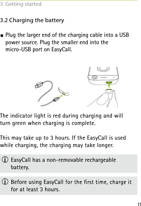 113.2 Charging the battery Plug the larger end of the charging cable into a USB  power source. Plug the smaller end into the micro-USB port on EasyCall.  The indicator light is red during charging and will  turn green when charging is complete.This may take up to 3 hours. If the EasyCall is used while charging, the charging may take longer.   EasyCall has a non-removable rechargeable  battery. Before using EasyCall for at least 3 hours.3. Getting started